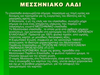 ΜΕΣΣΗΝΙΑΚΟ ΛΑΔΙ
Το ελαιόλαδο αναγνωρίζεται σήμερα, παγκόσμια ως πηγή υγείας και
   δύναμης και προτιμάται για τις ευεργετικές του ιδιότητες και τις
   μαγειρικές αρετές του.
   Η Μεσσηνία, η γη της ελιάς και του ελαιόλαδου, συνεχίζει μέχρι
   σήμερα να είναι ένας απέραντος ελαιώνας που παράγει το
   παγκοσμίως γνωστό ΜΕΣΣΗΝΙΑΚΟ ελαιόλαδο.
   Το Μεσσηνιακό ελαιόλαδο , το οποίο μετά από αφθονία χημικών
   αναλύσεων, έχει καταταχθεί στη κατηγορία του EXTRA ΠΑΡΘΕΝΟΥ
   ΕΛΑΙΟΛΑΔΟΥ. Πρόκειται για 100% φυσικό προϊόν, από υψηλής
   ποιότητας καρπό, με μοναδικές διατροφικές αξίες.
   Η Ευρωπαϊκή Ένωση, σύμφωνα με τον κανονισμό 1065/97,
   αναγνώρισε τα ιδιαίτερα χαρακτηριστικά του Μεσσηνιακού
   Παρθένου Ελαιόλαδου ως ΠΡΟΪΟΝ ΜΕ ΠΡΟΣΤΑΤΕΥΟΜΕΝΗ
   ΟΝΟΜΑΣΙΑ ΠΡΟΕΛΕΥΣΗΣ (Π.Ο.Π)
   Η ποικιλία ΚΟΡΩΝΕΙΚΗ, δώρο της φύσης, προσδίδει στο
   Μεσσηνιακό Παρθένο Ελαιόλαδο, το φωτεινό πράσινο χρώμα, το
   πλούσιο άρωμα και την απαλή γεύση.
   Ο νομός Μεσσηνίας στη Πελοπόννησο, είναι από τις λίγες περιοχές,
   που η συγκομιδή των καρπών της ελιάς, γίνεται ακόμη χειρονακτικά
   και όχι με τη βοήθεια μηχανημάτων, για την αποφυγή του
   τραυματισμού του καρπού.
 