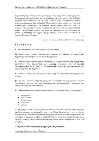 Προτεινόμενο θέμα για τη Νεοελληνική Γλώσσα της Γ λυκείου



παρουσίαση της φόρμας τους, η αναφορά στις αξίες τους, ο τονισμός του
δημιουργικού χαρακτήρα τους και της μοναδικότητάς τους, η ανάπτυξη διαλόγου
ανάμεσα στον επισκέπτη και τα έργα. Στην Ελλάδα επιστημονικά κέντρα
μουσειοπαιδαγωγικής δεν υπάρχουν. Μεμονωμένες προσπάθειες γίνονται από
πανεπιστήμια, πινακοθήκες και μουσεία. Αναγνωρίζεται όμως απ' όλους η
αναγκαιότητα γόνιμης σύνδεσης του Σχολείου με το Μουσείο, για εκμετάλλευση
αφενός του ελεύθερου χρόνου των νέων και αφετέρου για τη δυνατότητα να
γίνεται η πρόσληψη του έργου τέχνης υπεράνω κοινωνικών, φυλετικών ή
αισθητικών προκαταλήψεων.

                                 (κείμενο του Μιλτιάδη Παπανικολάου στην «Καθημερινή»)

Ε ρ ω τ ή σ ε ι ς :

Α. Να αποδοθεί περιληπτικά το κείμενο που σας δόθηκε.

Β1. Ποιος είναι ο τρόπος πειθούς που κυριαρχεί στο κείμενο; Να δώσετε ένα
παράδειγμα που επιβεβαιώνει τον τρόπο που βρήκατε.

Β2. Να αναπτύξετε σε μία δική σας παράγραφο τη θέση του κειμένου: «η τέχνη είναι
συστατικό του πολιτισμού και δείκτης ατομικής και κοινωνικής
συνείδησης και ότι το έργο τέχνης είναι ο κατηγορικός προσδιορισμός της
κοινωνίας που το παράγει»

Β3. Ποιος ο ρόλος του ερωτήματος στην αρχή της τελευταίας παραγράφου του
κειμένου;

B4. Σε ποιο κειμενικό είδος θα μπορούσε να ενταχθεί το συγκεκριμένο κείμενο;
Αιτιολογήστε την απάντησή σας επισημαίνοντας χαρακτηριστικά γνωρίσματα του
είδους που επιλέξατε να το εντάξετε.

Β5. Να βρείτε ένα συνώνυμο και ένα αντώνυμο για τις παρακάτω λέξεις του κειμένου:

      προνομιακή
      θεμελιώνεται
      διαχρονικών
      θαυμαστά
      μέριμνα

Γ. Ως μέλος του 15 μελούς συμβουλίου του σχολείου σας, γράφετε, στην αρχή της
σχολικής χρονιάς, μία επιστολή προς το σύλλογο διδασκόντων στην οποία να
αναφερθείτε α) στις θετικές συνέπειες που μπορεί να έχουν για τους μαθητές οι συχνές
επισκέψεις στα μουσεία και β) στις προϋποθέσεις που εσείς θα θεωρούσατε σημαντικές
ώστε οι επισκέψεις αυτές να είναι αποβαίνουν γόνιμες για τη μάθηση και τη ζωή των
μαθητών.

Αντιμετωπίστε τα θέματα ψύχραιμα και μεθοδικά….

Αποστόλης Κ. Κωνσταντίνου _Φιλόλογος
 
