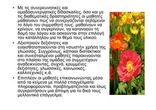 • Με τις συνερευνητικές και
  οµαδοσυνεργατικές διδασκαλίες, όσο και µε
  τις διαθεµατικές δραστηριότητες οι µαθητές
  µαθαίνουν πώς να συνεργάζονται σεβόµενοι
  το λόγο του συµµαθητή τους, µαθαίνουν να
  κρίνουν, να συγκρίνουν, να κατανοούν τη
  δοµή του λόγου και ασκούνται στην επιλογή
  του κατάλληλου για το θέµα τους υλικού.
• Αξιοποιούν δεξιότητες και
  ευαισθητοποιούνται στη «σωστή» χρήση της
  γλώσσας. Συγχρόνως, κάποιοι διστακτικοί
  και συνεσταλµένοι µαθητές παρακινούνται
  στο πλαίσιο της οµάδας να συµµετέχουν
  αναδεικνύοντας, συχνά, κρυµµένες
  δεξιότητες, γλωσσικές, κοινωνικές,
  καλλιτεχνικές κ.ά.
• Επιπλέον οι µαθητές επικοινωνώντας µέσα
  από τα κείµενα µε πολλά επαγγέλµατα
  πληροφορούνται, προβληµατίζονται και ίσως
  συγκροτήσουν µια άποψη για το δικό τους
  µελλοντικό επάγγελµα.
 