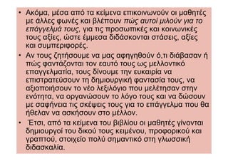• Ακόµα, µέσα από τα κείµενα επικοινωνούν οι µαθητές
  µε άλλες φωνές και βλέπουν πώς αυτοί µιλούν για το
  επάγγελµά τους, για τις προσωπικές και κοινωνικές
  τους αξίες, ώστε έµµεσα διδάσκονται στάσεις, αξίες
  και συµπεριφορές.
• Αν τους ζητήσουµε να µας αφηγηθούν ό,τι διάβασαν ή
  πώς φαντάζονται τον εαυτό τους ως µελλοντικό
  επαγγελµατία, τους δίνουµε την ευκαιρία να
  επιστρατεύσουν τη δηµιουργική φαντασία τους, να
  αξιοποιήσουν το νέο λεξιλόγιο που µελέτησαν στην
  ενότητα, να οργανώσουν το λόγο τους και να δώσουν
  µε σαφήνεια τις σκέψεις τους για το επάγγελµα που θα
  ήθελαν να ασκήσουν στο µέλλον.
• Έτσι, από τα κείµενα του βιβλίου οι µαθητές γίνονται
  δηµιουργοί του δικού τους κειµένου, προφορικού και
  γραπτού, στοιχείο πολύ σηµαντικό στη γλωσσική
  διδασκαλία.
 