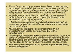 • Τίποτα δε γίνεται ερήµην του κειµένου. Ακόµα και οι εργασίες
  στο καθηµερινό µάθηµα ή στο σπίτι ή ως ωριαίες γραπτές
  εργασίες στο σχολείο (τουλάχιστον οκτώ γραπτές για άσκηση
  και εµπέδωση) απορρέουν από την ενότητα και τα κείµενα.
• Καλό είναι να προετοιµάζονται οι µαθητές (προσυγγραφικό
  στάδιο), δηλαδή να προηγείται η σχετική συζήτηση και να
  ακολουθήσει η γραφή της εργασίας.
• Η διόρθωση των εργασιών τους είναι ιδιαίτερα σηµαντική µε
  συγκεκριµένα κριτήρια που τέθηκαν πριν από την παραγωγή
  του γραπτού λόγου.
• Καλό είναι να δοκιµάζεται και η αυτοαξιολόγηση ή η
  ετεροαξιολόγηση µεταξύ των µαθητών (βλ. βιβλίο
  εκπαιδευτικού).
• Ανάλογη αξιολόγηση και βελτίωση του προφορικού λόγου των
  µαθητών µπορεί να γίνει αν ο εκπαιδευτικός κρατά σηµειώσεις
  και επισηµαίνει στη συνέχεια πώς µπορούσαν κάποια σηµεία
  του προφορικού λόγου να δοθούν καλύτερα και σαφέστερα.
• Κάθε ενότητα ολοκληρώνεται µε την άσκηση ανακεφαλαίωσης
  για όσα διδάχθηκαν.
 