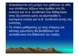 • Ανακαλούνται στη µνήµη των µαθητών τα είδη
  των σύνθετων λέξεων που έµαθαν στη 2η
  ενότητα και το α΄ συνθετικό που διδάχτηκαν
  στην 3η ενότητα ώστε να αξιοποιηθεί η
  κεκτηµένη γνώση για το β΄ συνθετικό αυτής της
  ενότητας.
• Το πλάνο µαθήµατος µε τους στόχους και
  κάποιες ερωτήσεις θα βοηθήσουν τον
  εκπαιδευτικό στη διδακτική του πράξη.
 