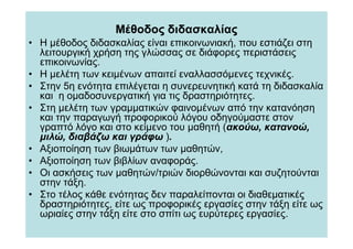 Μέθοδος διδασκαλίας
• Η µέθοδος διδασκαλίας είναι επικοινωνιακή, που εστιάζει στη
  λειτουργική χρήση της γλώσσας σε διάφορες περιστάσεις
  επικοινωνίας.
• Η µελέτη των κειµένων απαιτεί εναλλασσόµενες τεχνικές.
• Στην 5η ενότητα επιλέγεται η συνερευνητική κατά τη διδασκαλία
  και η οµαδοσυνεργατική για τις δραστηριότητες.
• Στη µελέτη των γραµµατικών φαινοµένων από την κατανόηση
  και την παραγωγή προφορικού λόγου οδηγούµαστε στον
  γραπτό λόγο και στο κείµενο του µαθητή (ακούω, κατανοώ,
  µιλώ, διαβάζω και γράφω ).
• Αξιοποίηση των βιωµάτων των µαθητών,
• Αξιοποίηση των βιβλίων αναφοράς.
• Οι ασκήσεις των µαθητών/τριών διορθώνονται και συζητούνται
  στην τάξη.
• Στο τέλος κάθε ενότητας δεν παραλείπονται οι διαθεµατικές
  δραστηριότητες, είτε ως προφορικές εργασίες στην τάξη είτε ως
  ωριαίες στην τάξη είτε στο σπίτι ως ευρύτερες εργασίες.
 