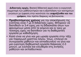 ∆ιδακτικές αρχές. Βασική διδακτική αρχή είναι η ενεργητική
συµµετοχή των µαθητών/τριών και η αξιοποίηση των κεκτηµένων
 γνώσεων µε έµφαση στην ικανότητα του εκφράζεσθαι και του
        γράφειν, που πρέπει διαρκώς να βελτιώνεται.
• Προβλεπόµενος χρόνος για την ολοκλήρωση της
  ενότητας είναι 7 µε 8 διδακτικές ώρες. Μπορούν να
  διατεθούν οι 3-4 ώρες για τη διδασκαλία όλων των
  φαινοµένων µέσα από τα κείµενα και οι τρεις µε
  τέσσερις ώρες να διατεθούν για τη διαθεµατική
  εργασία µε καθοδήγηση.
• Καλό είναι να γίνει και µια ωριαία εργασία στην τάξη
  για παραγωγή γραπτού λόγου. Ίσως, επιλεγεί σε
  συνεργασία µαθητών και εκπαιδευτικού να γίνει και
  µια ευρύτερη διαθεµατική εργασία διάρκειας 2-3
  µηνών, µε ευελιξία και ελευθερία στις κινήσεις
  µαθητών και εκπαιδευτικού.
 