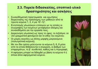 2.3. Πορεία διδασκαλίας, εποπτικό υλικό
              δραστηριότητες και ασκήσεις
• Συναισθηµατική προετοιµασία και ερωτήσεις
  διερεύνησης της πρόσληψης των µαθητών από τα
  πρώτα κείµενα 1, 2, 4 για 10΄-12΄.
• Εντοπισµός γλωσσικών επιλογών µε τις οποίες οι
  συγγραφείς των κειµένων µεταφέρουν σκέψεις και
  συναισθήµατα για την εργασία τους.
• ∆ιερεύνηση γλωσσική ως προς το ύφος, το λεξιλόγιο ,τα
  νέα γραµµατικά φαινόµενα και το είδος του κειµένου.
• Οι µικρές αγγελίες ως άλλης µορφής µικροκείµενο
  (πολυτροπικά κείµενα).
• Με τον ίδιο τρόπο µελετώνται τα κείµενα 5, 6, 9 µέσα
  από τα οποία διδάσκονται η σύγκριση, οι βαθµοί των
  επιρρηµάτων, το β΄ συνθετικό, καθώς και η περιγραφή.
• Η αφήγηση µπορεί να διδαχθεί µε βάση το κείµενο 4 ή
  όποιο άλλο αφηγηµατικό κείµενο.
 
