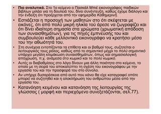 • Πιο αναλυτικά. Στο 1ο κείµενο ο Πασκάλ Μπιέ εικονογράφος παιδικών
  βιβλίων µιλάει για τη δουλειά του, δίνει συνέντευξη, καθώς έχοµε διάλογο και
  την ένδειξη ότι προέρχεται από την εφηµερίδα Καθηµερινή.
• Εστιάζεται η προσοχή των µαθητών στο ότι σκέφτεται µε
  εικόνες, ότι από πολύ µικρή ηλικία τού άρεσε να ζωγραφίζει και
  ότι δίνει ιδιαίτερη σηµασία στα χρώµατα (χρωµατική απόδοση
  των συναισθηµάτων), για τις πηγές έµπνευσής του και
  συµβουλεύει κάθε µελλοντικό εικονογράφο να κρατήσει µέσα
  του την αθωότητά του.
• Στη συνέχεια εντοπίζονται τα επίθετα και οι βαθµοί τους, συζητείται ο
  λειτουργικός τους ρόλος, καθώς από το σηµαντικό µέχρι το πολύ σηµαντικό
  υπάρχει µεγάλη κλιµάκωση συναισθηµάτων, όπως και σηµασιολογική
  απόχρωση, π.χ. ανάµεσα στο κωµικό και το πολύ κωµικό.
• Αυτές οι διαβαθµίσεις στο λόγο δίνουν µια άλλη ποιότητα στο κείµενο, το
  οποίο µε τη σειρά του αποκαλύπτει τη σχέση του εικονογράφου µε την
  εργασία του και την προσφορά του στο σύνολο.
• Αν υπήρχε δυσαρέσκεια από αυτό που κάνει θα είχε καταγραφεί οπότε
  µπορεί να συζητηθεί και η ολοκλήρωση του ανθρώπου µέσα από την
  εργασία του.
• Κατανόηση κειµένου και κατανόηση της λειτουργίας της
  γλώσσας ( µορφή και περιεχόµενο συνεξετάζονται, σελ.77).
 