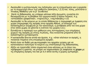 • Ακολουθεί ο εµπλουτισµός του λεξιλογίου για τα επαγγέλµατα και η εργασία
  µε τη συµµετοχή όλων των µαθητών (ασκήσεις 1,2,3) και, τέλος, µελετάται ο
  πίνακας Μαθαίνω για το β΄ συνθετικό.
• Κατά τη διδασκαλία, αν υπάρχει κάποια λέξη άγνωστη, εννοείται ότι
  διευκρινίζεται µε τη βοήθεια του ερµηνευτικού ή άλλου λεξικού, π.χ.
  «σπούδασα γραφιστικά», «τορνευτές», «ταµπάκηδες» κ.ά.
• Ακολουθεί το 9ο κείµενο µε το οποίο διδάσκεται η περιγραφή µε έµφαση στο
  χώρο (περιγραφή της αγοράς στην αρχαία Αθήνα, το άνοιγµα των
  καταστηµάτων σύµφωνα µε τον κανονισµό, η µετάβαση από τον ένα χώρο
  στον άλλο χωρίς να χάνεται η ενότητα του χώρου κ.ά.).
• Εστιάζεται η προσοχή των µαθητών στις λεπτοµέρειες των επιµέρους
  χώρων της αγοράς µε στους πωλητές, που κινούνται µπροστά από τα
  καλοστηµένα εµπορεύµατα.
• Η κατακλείδα δίνεται απλά και άµεσα, π.χ. «όταν κλείνουν οι αγορές, η
  πελατεία πηγαίνει στη στεγασµένη αγορά».
• Καλό είναι να δοθεί µια φωτογραφία του αρχαίου χώρου για να
  κατανοήσουν καλύτερα το κείµενο ως επιστέγασµα της διδασκαλίας.
• Αξίζει να προστεθεί πόσο σηµαντικό είναι κάποιος µε το λόγο του,
  προφορικό ή γραπτό, να µπορεί να παρουσιάσει µε σαφήνεια το χώρο µε
  τις επιµέρους αγορές του και µε ό,τι άλλο αυτός ο χώρος εµπεριέχει.
 