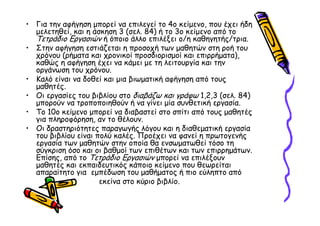 • Για την αφήγηση µπορεί να επιλεγεί το 4ο κείµενο, που έχει ήδη
  µελετηθεί, και η άσκηση 3 (σελ. 84) ή το 3ο κείµενο από το
  Τετράδιο Εργασιών ή όποιο άλλο επιλέξει ο/η καθηγητής/τρια.
• Στην αφήγηση εστιάζεται η προσοχή των µαθητών στη ροή του
  χρόνου (ρήµατα και χρονικοί προσδιορισµοί και επιρρήµατα),
  καθώς η αφήγηση έχει να κάµει µε τη λειτουργία και την
  οργάνωση του χρόνου.
• Καλό είναι να δοθεί και µια βιωµατική αφήγηση από τους
  µαθητές.
• Οι εργασίες του βιβλίου στο διαβάζω και γράφω 1,2,3 (σελ. 84)
  µπορούν να τροποποιηθούν ή να γίνει µία συνθετική εργασία.
• Το 10ο κείµενο µπορεί να διαβαστεί στο σπίτι από τους µαθητές
  για πληροφόρηση, αν το θέλουν.
• Οι δραστηριότητες παραγωγής λόγου και η διαθεµατική εργασία
  του βιβλίου είναι πολύ καλές. Προέχει να φανεί η πρωτογενής
  εργασία των µαθητών στην οποία θα ενσωµατωθεί τόσο τη
  σύγκριση όσο και οι βαθµοί των επιθέτων και των επιρρηµάτων.
  Επίσης, από το Τετράδιο Εργασιών µπορεί να επιλέξουν
  µαθητές και εκπαιδευτικός κάποιο κείµενο που θεωρείται
  απαραίτητο για εµπέδωση του µαθήµατος ή πιο εύληπτο από
                     εκείνα στο κύριο βιβλίο.
 