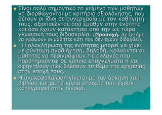 Είναι πολύ σηµαντικό τα κείµενα των µαθητών
να διορθώνονται µε κριτήρια αξιολόγησης, που
θέτουν οι ίδιοι σε συνεργασία µε τον καθηγητή
τους, αξιοποιώντας όσα έµαθαν στην ενότητα
και όσα έχουν κατακτήσει από την ως τώρα
γλωσσική τους διδασκαλία. (Προσοχή. ∆ε ζητάµε
να γράψουν οι µαθητές κάτι που δεν έχουν διδαχθεί).
 Η ολοκλήρωση της ενότητας µπορεί να γίνει
µε σύντοµη αναδιήγηση, δηλαδή, καλούνται οι
µαθητές να περιγράψουν τις αλλαγές που
παρατηρούνται σε κάποια επαγγέλµατα ή να
αφηγηθούν πώς βλέπουν το θέµα της εργασίας
στην εποχή τους.
Η ανακεφαλαίωση γίνεται µε την άσκηση του
βιβλίου και µε τα κύρια στοιχεία που έχουν
καταγραφεί στον πίνακα.
 