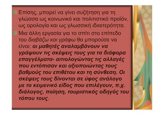 Επίσης, µπορεί να γίνει συζήτηση για τη
γλώσσα ως κοινωνικό και πολιτιστικό προϊόν,
ως ορολογία και ως γλωσσική ιδιαιτερότητα.
Μια άλλη εργασία για το σπίτι στο επίπεδο
του διαβάζω και γράφω θα µπορούσε να
είναι: οι µαθητές αναλαµβάνουν να
γράψουν τις σκέψεις τους για τα διάφορα
επαγγέλµατα- αιτιολογώντας τις αλλαγές
που εντόπισαν και αξιοποιώντας τους
βαθµούς του επιθέτου και τη σύνθεση. Οι
σκέψεις τους δίνονται σε ύφος ανάλογο
µε το κειµενικό είδος που επιλέγουν, π.χ.
διάλογος, ποίηση, τουριστικός οδηγός του
τόπου τους.
 