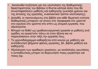 •    Ακολουθεί συζήτηση για την υλοποίηση της διαθεµατικής
    δραστηριότητας του βιβλίου ή δίνεται κάποια άλλη που θα
    συναποφασίσουν µαθητές και καθηγητής (ευελιξία χρόνου και
    της έκτασης της εργασίας, εναλλακτικοί τρόποι υλοποίησης).
•   ∆ηλαδή, οι προτεινόµενες στο βιβλίο για κάθε θεµατική ενότητα
    διαθεµατικές µπορούν να γίνουν είτε προφορικά είτε γραπτά
    στο σχολείο είτε γραπτά στο σπίτι ως ατοµική εργασία, που
    αξιολογείται.
•   Μπορεί να δοθεί ως οµαδοσυνεργατική εργασία οι µαθητές ανά
    οµάδες να εργαστούν πάνω σε έναν άξονα και να
    παρουσιάσουν στην τάξη την εργασία τους.
•   Το χρονοδιάγραµµα καθορίζεται από κοινού µε µαθητές και
    εκπαιδευτικό (βήµατα/ φάσεις εργασίας, βλ. βιβλίο µαθητή και
    καθηγητή).
•   Αξιολόγηση των οµαδικών εργασιών, µε κατάλληλες ερωτήσεις
    ο εκπαιδευτικός µπορεί να διερευνήσει ποιος εργάστηκε και
    ποιος όχι.
 