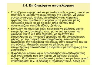 2.4. Επιδιωκόµενα αποτελέσµατα

• Εργαζόµενοι ευρηµατικά και µε εναλλακτικές τεχνικές µπορεί να
  πειστούν οι µαθητές να συµµετέχουν στο µάθηµα, να γίνουν
  συνερευνητές και, κυρίως, να ασκηθούν στις κειµενικές
  εργασίες, που συνδέουν τα κείµενα µε τη γλώσσα, µε τις
  κοινωνικές δοµές και µε τις αξίες, αλλά και που τους
  προετοιµάζουν για κάθε είδους εξετάσεις.
• Επιπλέον, θα τους έχει δοθεί η ευκαιρία να µιλήσουν για τις
  επαγγελµατικές ανησυχίες τους, για τα επαγγέλµατα που
  χάνονται, για τα νέα που έρχονται, για τη σχέση του
  επαγγέλµατος µε την αγορά εργασίας και την οικονοµία µιας
  χώρας, για την ατοµική αυτοπραγµάτωση µέσα από την
  εργασία και την προσφορά του ατόµου στην οικογένειά του και
  στο σύνολο. Μπορούν, ακόµα, να µιλήσουν για την
  επαγγελµατική αποκατάσταση ανθρώπων µε αναπηρίες ή των
  µεταναστών.
• Η χρήση του λεξικού και ο εµπλουτισµός του λεξιλογίου τους
  είναι ένας στόχος που δεν πρέπει να ξεχνιέται σε καµία
  ενότητα. Καλό είναι να συνδυαστεί η ενότητα και µε λογοτεχνικά
  αποσπάσµατα, π.χ. Ο Σιούλας ο Ταµπάκος του ∆. Χατζή κ.ά.
 