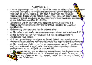 ΑΞΙΟΛΟΓΗΣΗ
•   Γίνεται σύµφωνα µε το Π. . 319/2000, όπου οι µαθητές/τριες απαντούν
    σε πέντε ερωτήσεις: α) στην κατανόηση του κειµένου-περιεχόµενο ή
    περίληψη σε 50-80 λέξεις, β) στη δοµή ή οργάνωση του κειµένου-
    παράγραφοι, διαρθρωτικές λέξεις, πλαγιότιτλοι και δοµή παραγράφου, γ) στα
    µορφοσυντακτικά φαινόµενα σε σχέση µε τους επικοινωνιακούς σκοπούς και
    δ) στο λεξιλόγιο (µονάδες 10, 4Χ2,5)
•     ίνεται και µια 5η ερώτηση, που αφορά τη σύνταξη κειµένου 2-3
    παραγράφων σε σχετικό µε την ενότητα θέµα (µονάδες 10). Σύνολο
    µονάδων 20.
•   Ενδεικτικές ερωτήσεις για την 5η ενότητα είναι:
•   α) Να γράψετε µια συνθετική πληροφοριακή περίληψη για τα κείµενα 1, 2, 4.
•   β) Να δώσετε τη δοµή των κειµένων 4, 5 και να καταγράψετε τις
    συνδετικές τους λέξεις.
•   γ) Στο κείµενο 5 να µετατρέψετε το θετικό βαθµό του επιρρήµατος σε
    συγκριτικό ή υπερθετικό και να οργανώσετε δύο παραδείγµατα µε σύγκριση.
•   δ) Να εντοπίσετε σύνθετες λέξεις µε ρήµα ή ουσιαστικό το β΄ συνθετικό
    από τη νεοελληνική λογοτεχνία ή από τα αρχαία ελληνικά ή από άλλα
    µαθήµατα και να τα εντάξετε σε µικροκείµενα.
•   ε) Να συντάξετε σε τρεις µε τέσσερις παραγράφους ένα δικό σας κείµενο
    για τη σχέση του ανθρώπου µε το επάγγελµά του, το οποίο θα εµπεριέχει το
    φαινόµενο της σύγκρισης και της εκφοράς του β΄ όρου µε τους τρόπους που
    δίνονται στο βιβλίο σου.
•   .
 