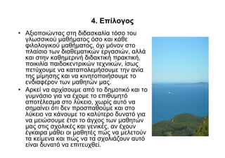 4. Επίλογος
• Αξιοποιώντας στη διδασκαλία τόσο του
  γλωσσικού µαθήµατος όσο και κάθε
  φιλολογικού µαθήµατος, όχι µόνον στο
  πλαίσιο των διαθεµατικών εργασιών, αλλά
  και στην καθηµερινή διδακτική πρακτική,
  ποικιλία παιδοκεντρικών τεχνικών, ίσως
  πετύχουµε να καταπολεµήσουµε την ανία
  της µίµησης και να κινητοποιήσουµε το
  ενδιαφέρον των µαθητών µας.
• Αρκεί να αρχίσουµε από το δηµοτικό και το
  γυµνάσιο για να έχοµε το επιθυµητό
  αποτέλεσµα στο λύκειο, χωρίς αυτό να
  σηµαίνει ότι δεν προσπαθούµε και στο
  λύκειο να κάνουµε το καλύτερο δυνατό για
  να µειώσουµε έτσι το άγχος των µαθητών
  µας στις σχολικές και γενικές, αν έχουν
  έγκαιρα µάθει οι µαθητές πώς να µελετούν
  τα κείµενα και πώς να τα σχολιάζουν αυτό
  είναι δυνατό να επιτευχθεί.
 