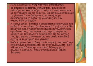 Άλλα ερωτήµατα: πώς και γιατί διδάσκουµε.
Tι σηµαίνει διδάσκω «γλώσσα». Σηµαίνει ότι
µελετάµε και κατανοούµε το κείµενο, επικοινωνούµε
µε τα νοήµατα και τις αξίες του και αποκωδικοποιούµε
τη γλωσσική του δοµή για να αποκτήσουµε
συνείδηση για το ρόλο της γλώσσας και των
γλωσσικών επιλογών.
Η «συνοµιλία», δηλαδή η ουσιαστική επικοινωνία του
µαθητή µε το κείµενο (πολυτροπικό ή µη) και µε κάθε
κειµενικό είδος προϋποθέτει σχέση συναλλαγής και
αµοιβαιότητας, που προεκτείνει την εµπειρία του
µαθητή και τον καλεί να αξιοποιήσει τις δεξιότητες
που έχει για να αποκτήσει µια πιο οικεία και ειδική
σχέση µε τη µητρική του γλώσσα.
Κάθε κείµενο έχει τη δική του δυναµική, που κατά την
επικοινωνία µεταβιβάζεται και στον αναγνώστη, διότι
«Η κειµενική δύναµη είναι τελικά δύναµη για ν΄
αλλάξει ο κόσµος», όπως επισηµαίνει ο Robert
Scholes.
 