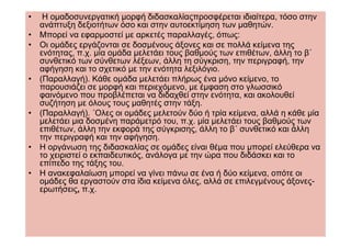 •    Η οµαδοσυνεργατική µορφή διδασκαλίαςπροσφέρεται ιδιαίτερα, τόσο στην
    ανάπτυξη δεξιοτήτων όσο και στην αυτοεκτίµηση των µαθητών.
•   Μπορεί να εφαρµοστεί µε αρκετές παραλλαγές, όπως:
•   Οι οµάδες εργάζονται σε δοσµένους άξονες και σε πολλά κείµενα της
    ενότητας, π.χ. µία οµάδα µελετάει τους βαθµούς των επιθέτων, άλλη το β΄
    συνθετικό των σύνθετων λέξεων, άλλη τη σύγκριση, την περιγραφή, την
    αφήγηση και το σχετικό µε την ενότητα λεξιλόγιο.
•   (Παραλλαγή). Κάθε οµάδα µελετάει πλήρως ένα µόνο κείµενο, το
    παρουσιάζει σε µορφή και περιεχόµενο, µε έµφαση στο γλωσσικό
    φαινόµενο που προβλέπεται να διδαχθεί στην ενότητα, και ακολουθεί
    συζήτηση µε όλους τους µαθητές στην τάξη.
•   (Παραλλαγή). ΄Ολες οι οµάδες µελετούν δύο ή τρία κείµενα, αλλά η κάθε µία
    µελετάει µια δοσµένη παράµετρό του, π.χ. µία µελετάει τους βαθµούς των
    επιθέτων, άλλη την εκφορά της σύγκρισης, άλλη το β΄ συνθετικό και άλλη
    την περιγραφή και την αφήγηση.
•   Η οργάνωση της διδασκαλίας σε οµάδες είναι θέµα που µπορεί ελεύθερα να
    το χειριστεί ο εκπαιδευτικός, ανάλογα µε την ώρα που διδάσκει και το
    επίπεδο της τάξης του.
•   Η ανακεφαλαίωση µπορεί να γίνει πάνω σε ένα ή δύο κείµενα, οπότε οι
    οµάδες θα εργαστούν στα ίδια κείµενα όλες, αλλά σε επιλεγµένους άξονες-
    ερωτήσεις, π.χ.
 