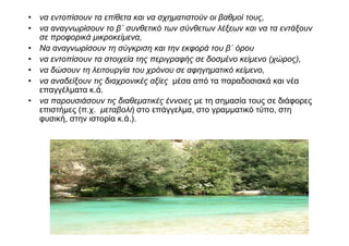 • να εντοπίσουν τα επίθετα και να σχηµατιστούν οι βαθµοί τους,
• να αναγνωρίσουν το β΄ συνθετικό των σύνθετων λέξεων και να τα εντάξουν
  σε προφορικά µικροκείµενα,
• Να αναγνωρίσουν τη σύγκριση και την εκφορά του β΄ όρου
• να εντοπίσουν τα στοιχεία της περιγραφής σε δοσµένο κείµενο (χώρος),
• να δώσουν τη λειτουργία του χρόνου σε αφηγηµατικό κείµενο,
• να αναδείξουν τις διαχρονικές αξίες µέσα από τα παραδοσιακά και νέα
  επαγγέλµατα κ.ά.
• να παρουσιάσουν τις διαθεµατικές έννοιες µε τη σηµασία τους σε διάφορες
  επιστήµες (π.χ. µεταβολή στο επάγγελµα, στο γραµµατικό τύπο, στη
  φυσική, στην ιστορία κ.ά.).
 