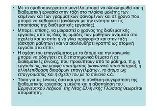 • Με το οµαδοσυνεργατικό µοντέλο µπορεί να ολοκληρωθεί και η
  διαθεµατική εργασία στην τάξη στο πλαίσιο µελέτης των
  κειµένων και των γραµµατικών φαινοµένων και σε χρόνο που
  µπορεί να καθοριστεί (ανάλογα µε την ενότητα και τις
  απαιτήσεις της διαθεµατικής εργασίας).
• Μπορεί, επίσης, να µοιραστεί ο χρόνος της διαθεµατικής
  εργασίας από τις ίδιες τις οµάδες των µαθητών ανάµεσα στο
  σχολείο και το σπίτι ή να γίνει προφορικά και στην τάξη
  (άσκηση µαθητών) και να ακολουθήσει γραπτά ως ατοµική
  εργασία στο σπίτι.
• Η σχέση του επαγγέλµατος µε το άτοµο και την κοινωνία
  µπορεί να οδηγήσει σε διεπιστηµονικά θέµατα ή σε
  διαθεµατικές έννοιες, που προκύπτουν από το µάθηµα, π.χ. η
  εργασία ως µια µορφή συστήµατος (κοινωνικό υποσύστηµα), η
  αλληλεπίδραση διαφόρων επαγγελµάτων, το άτοµο ως
  επαγγελµατίας και η σχέση του µε το σύνολο κ.ά.
• Τόσο για τις έννοιες όσο και για τη σύνθεση-συγκρότηση της
  διαθεµατικής εργασίας η µελέτη και η αξιοποίηση του
  Ερµηνευτικού Λεξικού της Νέας Ελληνικής Γλώσσας θεωρείται
  απαραίτητη.
 