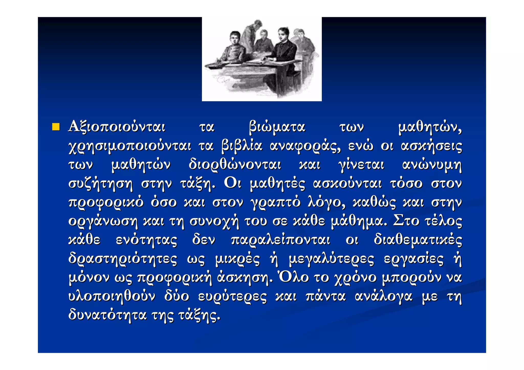 Αξιο οιούνται     τα    βιώµατα     των     µαθητών,
χρησιµο οιούνται τα βιβλία αναφοράς, ενώ οι ασκήσεις
των µαθητών διορθώνονται και γίνεται ανώνυµη
συζήτηση στην τάξη. Οι µαθητές ασκούνται τόσο στον
 ροφορικό όσο και στον γρα τό λόγο, καθώς και στην
οργάνωση και τη συνοχή του σε κάθε µάθηµα. Στο τέλος
κάθε ενότητας δεν αραλεί ονται οι διαθεµατικές
δραστηριότητες ως µικρές ή µεγαλύτερες εργασίες ή
µόνον ως ροφορική άσκηση. Όλο το χρόνο µ ορούν να
υλο οιηθούν δύο ευρύτερες και άντα ανάλογα µε τη
δυνατότητα της τάξης.
 
