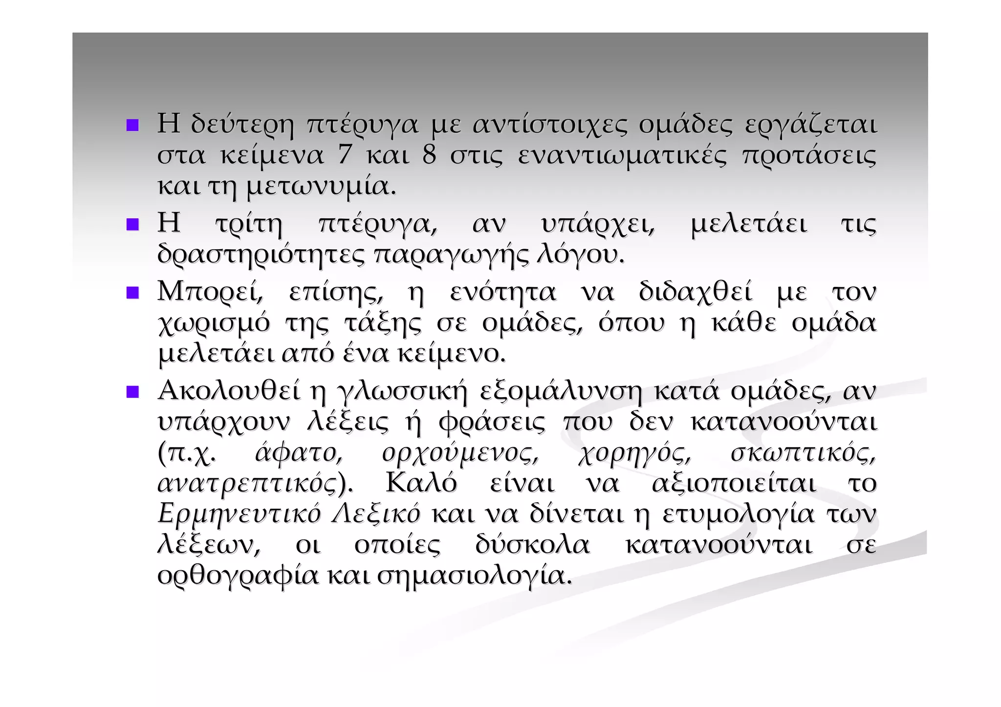 Η δεύτερη πτέρυγα με αντίστοιχες ομάδες εργάζεται
στα κείμενα 7 και 8 στις εναντιωματικές προτάσεις
και τη μετωνυμία.
Η τρίτη πτέρυγα, αν υπάρχει, μελετάει τις
δραστηριότητες παραγωγής λόγου.
Μπορεί, επίσης, η ενότητα να διδαχθεί με τον
χωρισμό της τάξης σε ομάδες, όπου η κάθε ομάδα
μελετάει από ένα κείμενο.
Ακολουθεί η γλωσσική εξομάλυνση κατά ομάδες, αν
υπάρχουν λέξεις ή φράσεις που δεν κατανοούνται
(π.χ. άφατο, ορχούμενος, χορηγός, σκωπτικός,
ανατρεπτικός). Καλό είναι να αξιοποιείται το
Ερμηνευτικό Λεξικό και να δίνεται η ετυμολογία των
λέξεων, οι οποίες δύσκολα κατανοούνται σε
ορθογραφία και σημασιολογία.
 