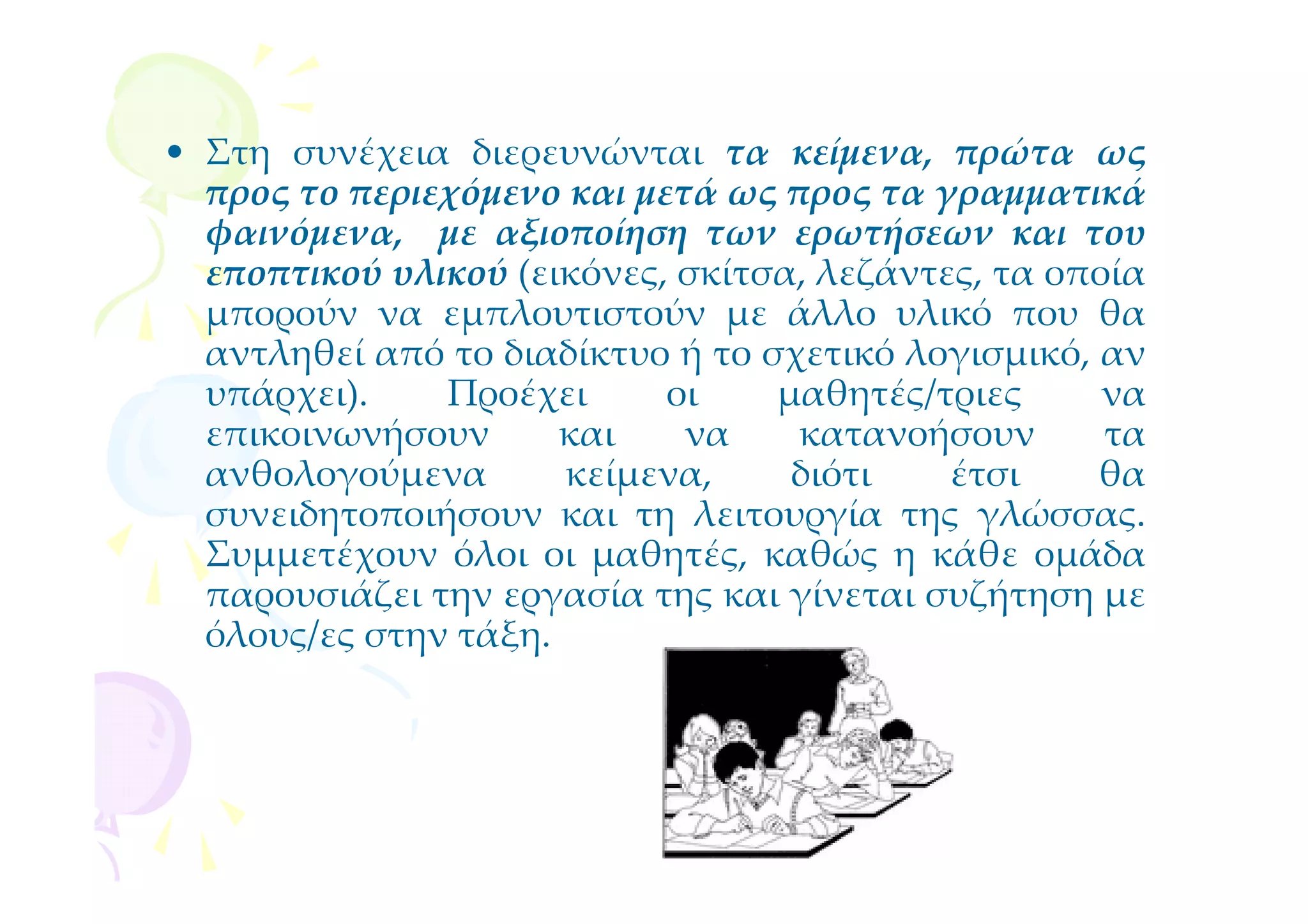 • Στη συνέχεια διερευνώνται τα κείμενα, πρώτα ως
  προς το περιεχόμενο και μετά ως προς τα γραμματικά
  φαινόμενα, με αξιοποίηση των ερωτήσεων και του
  εποπτικού υλικού (εικόνες, σκίτσα, λεζάντες, τα οποία
  μπορούν να εμπλουτιστούν με άλλο υλικό που θα
  αντληθεί από το διαδίκτυο ή το σχετικό λογισμικό, αν
  υπάρχει).    Προέχει      οι    μαθητές/τριες      να
  επικοινωνήσουν      και    να    κατανοήσουν       τα
  ανθολογούμενα       κείμενα,     διότι    έτσι    θα
  συνειδητοποιήσουν και τη λειτουργία της γλώσσας.
  Συμμετέχουν όλοι οι μαθητές, καθώς η κάθε ομάδα
  παρουσιάζει την εργασία της και γίνεται συζήτηση με
  όλους/ες στην τάξη.
 