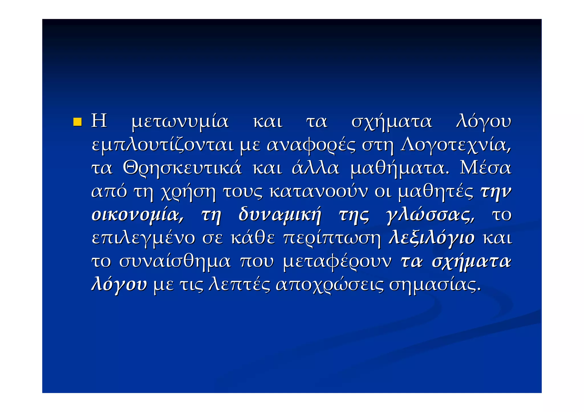 Η μετωνυμία και τα σχήματα λόγου
εμπλουτίζονται με αναφορές στη Λογοτεχνία,
τα Θρησκευτικά και άλλα μαθήματα. Μέσα
από τη χρήση τους κατανοούν οι μαθητές την
οικονομία, τη δυναμική της γλώσσας, το
επιλεγμένο σε κάθε περίπτωση λεξιλόγιο και
το συναίσθημα που μεταφέρουν τα σχήματα
λόγου με τις λεπτές αποχρώσεις σημασίας.
 