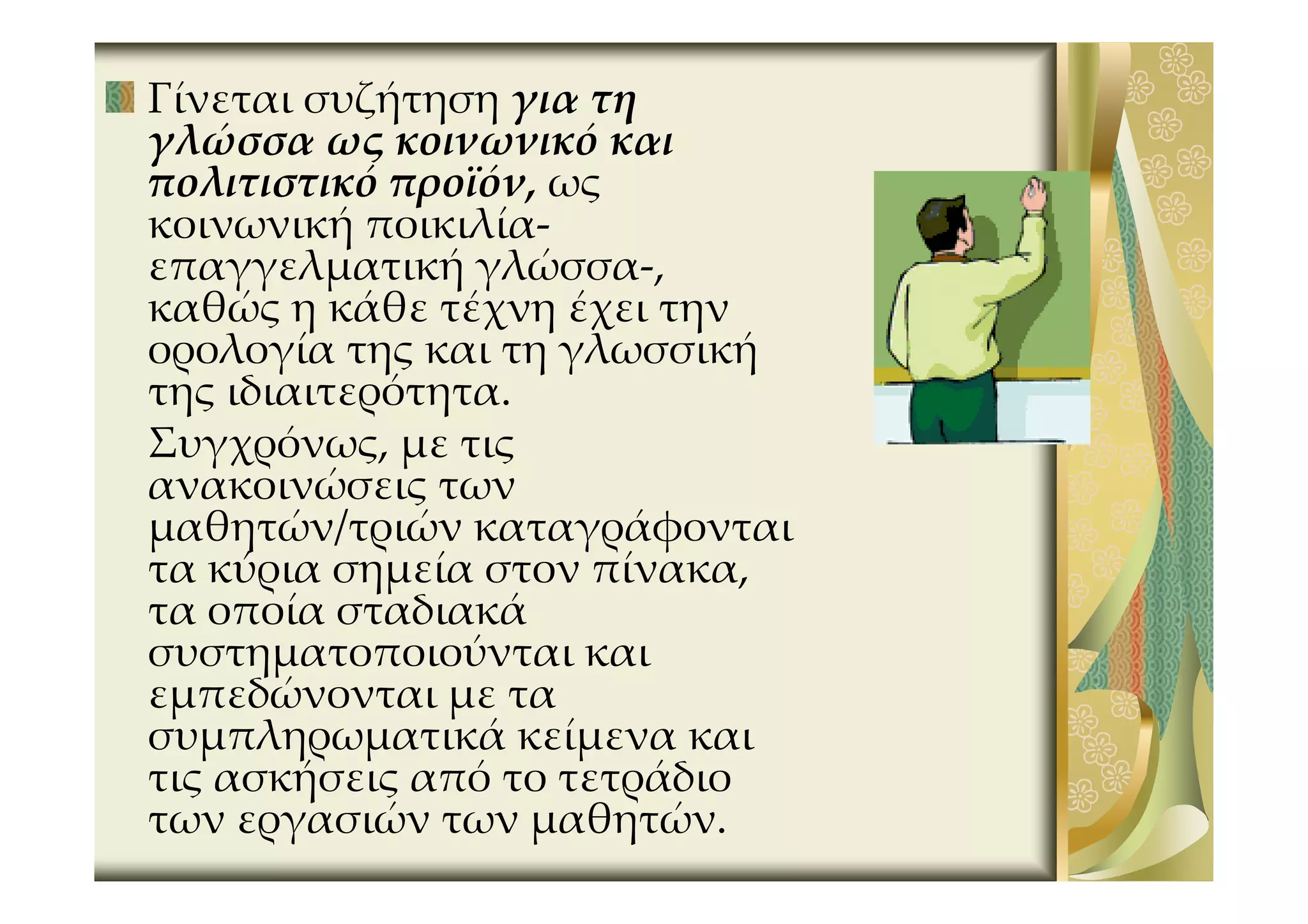 Γίνεται συζήτηση για τη
γλώσσα ως κοινωνικό και
πολιτιστικό προϊόν, ως
κοινωνική ποικιλία-
επαγγελματική γλώσσα-,
καθώς η κάθε τέχνη έχει την
ορολογία της και τη γλωσσική
της ιδιαιτερότητα.
Συγχρόνως, με τις
ανακοινώσεις των
μαθητών/τριών καταγράφονται
τα κύρια σημεία στον πίνακα,
τα οποία σταδιακά
συστηματοποιούνται και
εμπεδώνονται με τα
συμπληρωματικά κείμενα και
τις ασκήσεις από το τετράδιο
των εργασιών των μαθητών.
 
