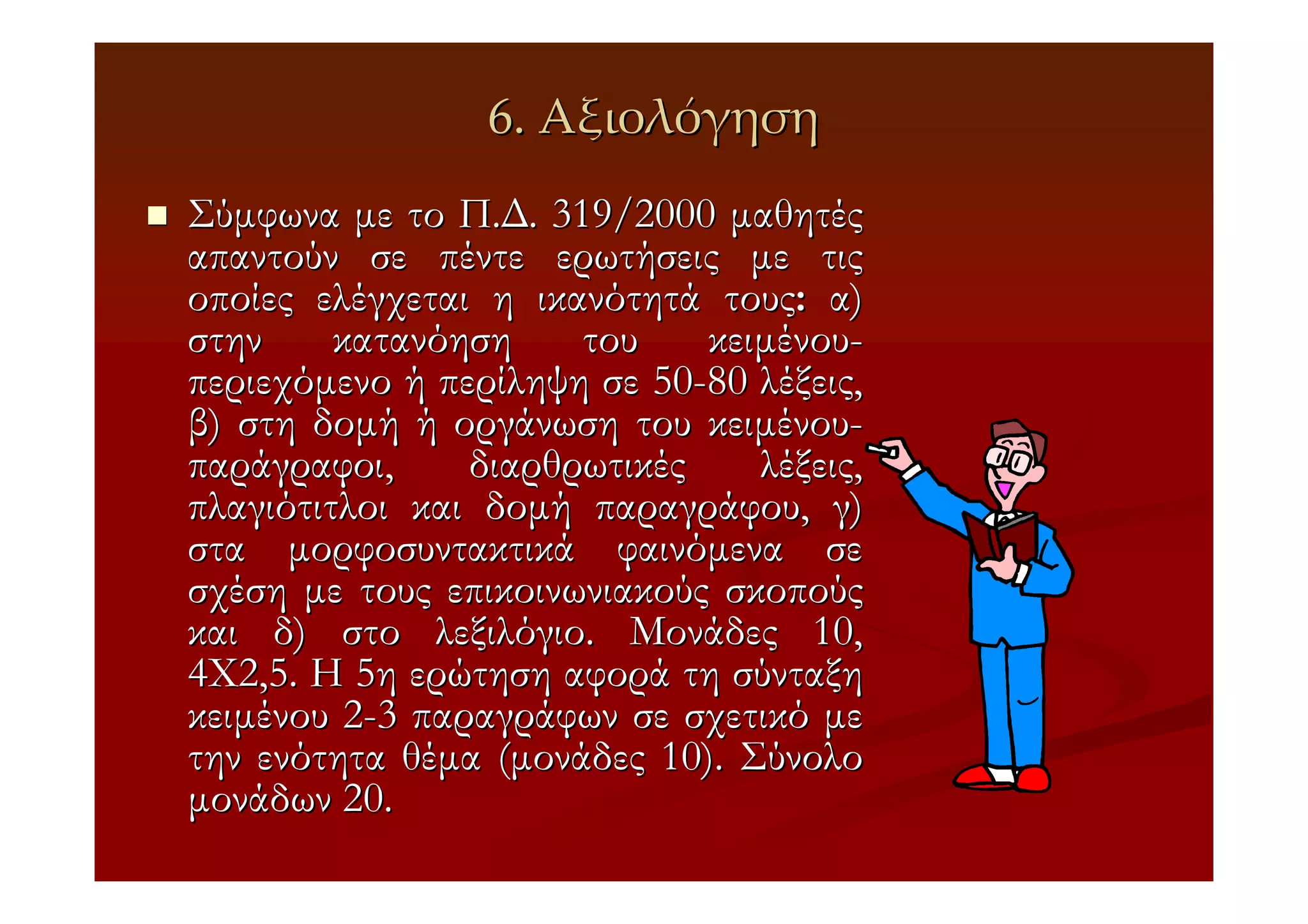 6. Αξιολόγηση
Σύµφωνα µε το Π.∆. 319/2000 µαθητές
απαντούν σε πέντε ερωτήσεις µε τις
οποίες ελέγχεται η ικανότητά τους: α)
στην     κατανόηση    του    κειµένου-
περιεχόµενο ή περίληψη σε 50-80 λέξεις,
β) στη δοµή ή οργάνωση του κειµένου-
παράγραφοι,     διαρθρωτικές    λέξεις,
πλαγιότιτλοι και δοµή παραγράφου, γ)
στα µορφοσυντακτικά φαινόµενα σε
σχέση µε τους επικοινωνιακούς σκοπούς
και δ) στο λεξιλόγιο. Μονάδες 10,
4Χ2,5. Η 5η ερώτηση αφορά τη σύνταξη
κειµένου 2-3 παραγράφων σε σχετικό µε
την ενότητα θέµα (µονάδες 10). Σύνολο
µονάδων 20.
 