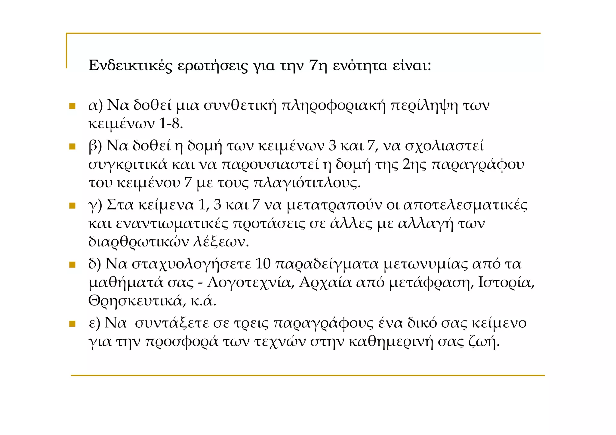 Ενδεικτικές ερωτήσεις για την 7η ενότητα είναι:

α) Να δοθεί μια συνθετική πληροφοριακή περίληψη των
κειμένων 1-8.
β) Να δοθεί η δομή των κειμένων 3 και 7, να σχολιαστεί
συγκριτικά και να παρουσιαστεί η δομή της 2ης παραγράφου
του κειμένου 7 με τους πλαγιότιτλους.
γ) Στα κείμενα 1, 3 και 7 να μετατραπούν οι αποτελεσματικές
και εναντιωματικές προτάσεις σε άλλες με αλλαγή των
διαρθρωτικών λέξεων.
δ) Να σταχυολογήσετε 10 παραδείγματα μετωνυμίας από τα
μαθήματά σας - Λογοτεχνία, Αρχαία από μετάφραση, Ιστορία,
Θρησκευτικά, κ.ά.
ε) Να συντάξετε σε τρεις παραγράφους ένα δικό σας κείμενο
για την προσφορά των τεχνών στην καθημερινή σας ζωή.
 