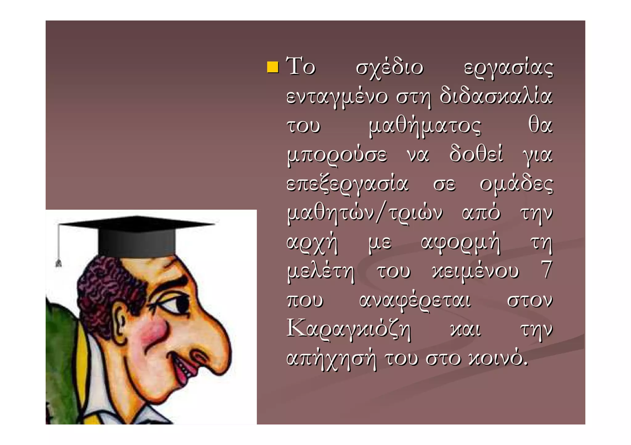 Το σχέδιο εργασίας
ενταγµένο στη διδασκαλία
του    µαθήµατος      θα
µπορούσε να δοθεί για
επεξεργασία σε οµάδες
µαθητών/τριών από την
αρχή µε αφορµή τη
µελέτη του κειµένου 7
που αναφέρεται στον
Καραγκιόζη και την
απήχησή του στο κοινό.
 