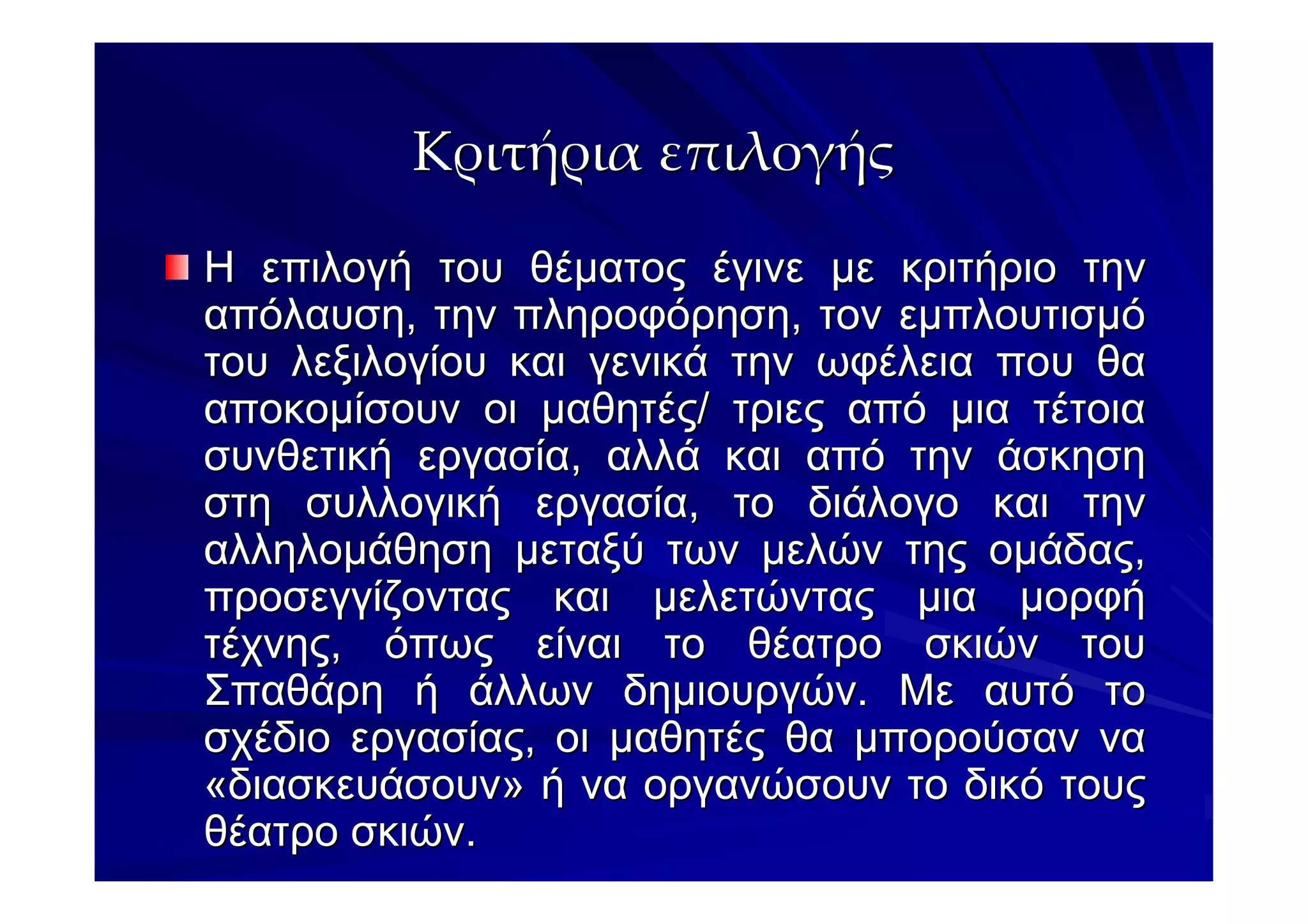 Κριτήρια επιλογής

Η επιλογή του θέµατος έγινε µε κριτήριο την
απόλαυση, την πληροφόρηση, τον εµπλουτισµό
του λεξιλογίου και γενικά την ωφέλεια που θα
αποκοµίσουν οι µαθητές/ τριες από µια τέτοια
συνθετική εργασία, αλλά και από την άσκηση
στη συλλογική εργασία, το διάλογο και την
αλληλοµάθηση µεταξύ των µελών της οµάδας,
προσεγγίζοντας και µελετώντας µια µορφή
τέχνης, όπως είναι το θέατρο σκιών του
Σπαθάρη ή άλλων δηµιουργών. Με αυτό το
σχέδιο εργασίας, οι µαθητές θα µπορούσαν να
«διασκευάσουν» ή να οργανώσουν το δικό τους
θέατρο σκιών.
 
