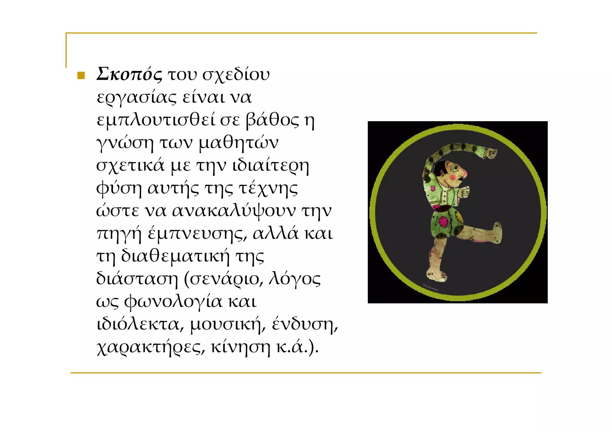 Σκοπός του σχεδίου
εργασίας είναι να
εμπλουτισθεί σε βάθος η
γνώση των μαθητών
σχετικά με την ιδιαίτερη
φύση αυτής της τέχνης
ώστε να ανακαλύψουν την
πηγή έμπνευσης, αλλά και
τη διαθεματική της
διάσταση (σενάριο, λόγος
ως φωνολογία και
ιδιόλεκτα, μουσική, ένδυση,
χαρακτήρες, κίνηση κ.ά.).
 