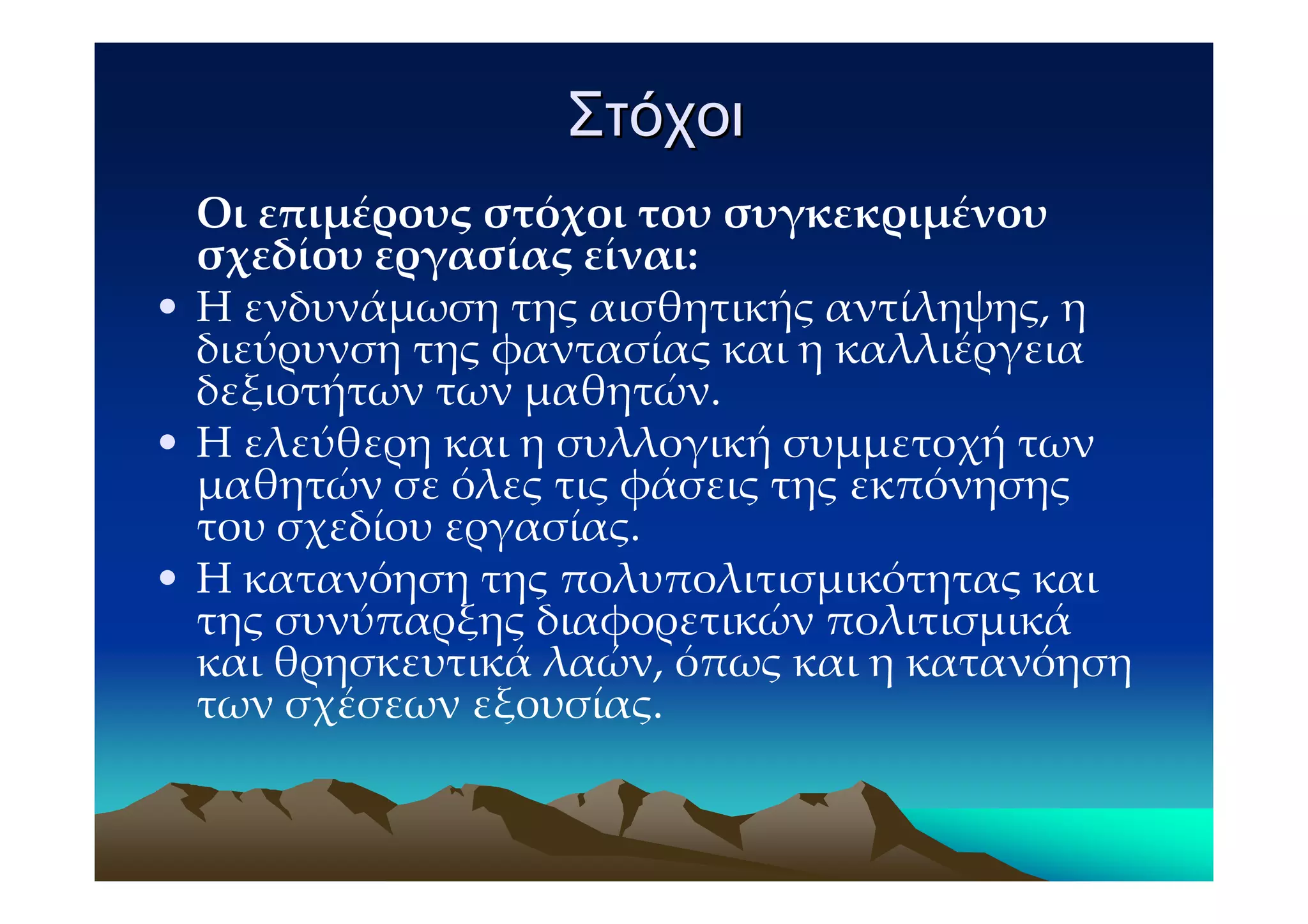 Στόχοι
  Οι επιμέρους στόχοι του συγκεκριμένου
  σχεδίου εργασίας είναι:
• Η ενδυνάμωση της αισθητικής αντίληψης, η
  διεύρυνση της φαντασίας και η καλλιέργεια
  δεξιοτήτων των μαθητών.
• Η ελεύθερη και η συλλογική συμμετοχή των
  μαθητών σε όλες τις φάσεις της εκπόνησης
  του σχεδίου εργασίας.
• Η κατανόηση της πολυπολιτισμικότητας και
  της συνύπαρξης διαφορετικών πολιτισμικά
  και θρησκευτικά λαών, όπως και η κατανόηση
  των σχέσεων εξουσίας.
 