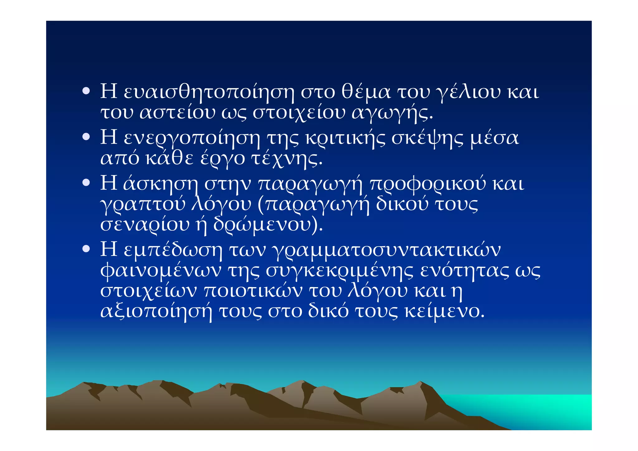 • Η ευαισθητοποίηση στο θέμα του γέλιου και
  του αστείου ως στοιχείου αγωγής.
• Η ενεργοποίηση της κριτικής σκέψης μέσα
  από κάθε έργο τέχνης.
• Η άσκηση στην παραγωγή προφορικού και
  γραπτού λόγου (παραγωγή δικού τους
  σεναρίου ή δρώμενου).
• Η εμπέδωση των γραμματοσυντακτικών
  φαινομένων της συγκεκριμένης ενότητας ως
  στοιχείων ποιοτικών του λόγου και η
  αξιοποίησή τους στο δικό τους κείμενο.
 