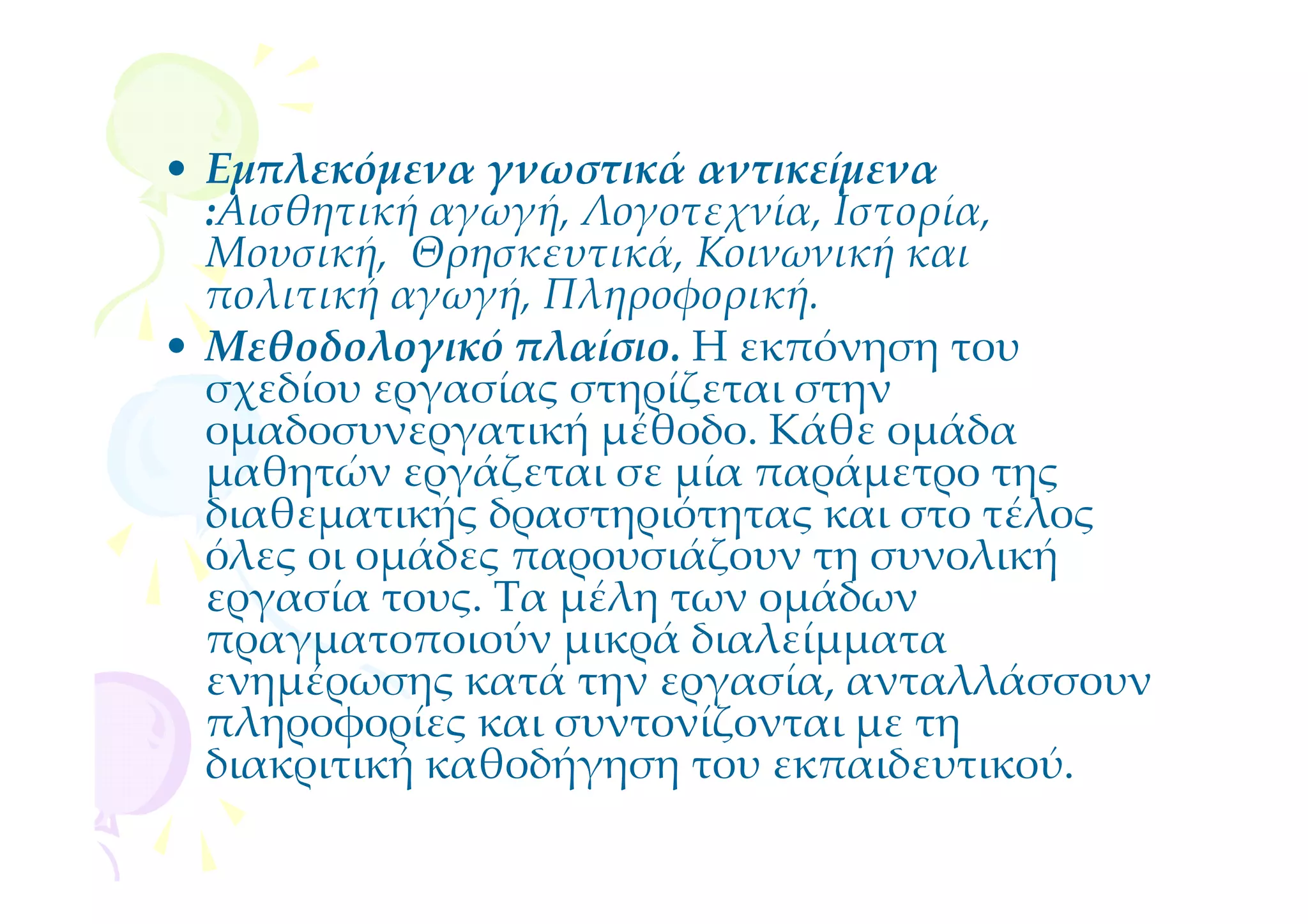 • Εμπλεκόμενα γνωστικά αντικείμενα
  :Αισθητική αγωγή, Λογοτεχνία, Ιστορία,
  Μουσική, Θρησκευτικά, Κοινωνική και
  πολιτική αγωγή, Πληροφορική.
• Μεθοδολογικό πλαίσιο. Η εκπόνηση του
  σχεδίου εργασίας στηρίζεται στην
  ομαδοσυνεργατική μέθοδο. Κάθε ομάδα
  μαθητών εργάζεται σε μία παράμετρο της
  διαθεματικής δραστηριότητας και στο τέλος
  όλες οι ομάδες παρουσιάζουν τη συνολική
  εργασία τους. Τα μέλη των ομάδων
  πραγματοποιούν μικρά διαλείμματα
  ενημέρωσης κατά την εργασία, ανταλλάσσουν
  πληροφορίες και συντονίζονται με τη
  διακριτική καθοδήγηση του εκπαιδευτικού.
 