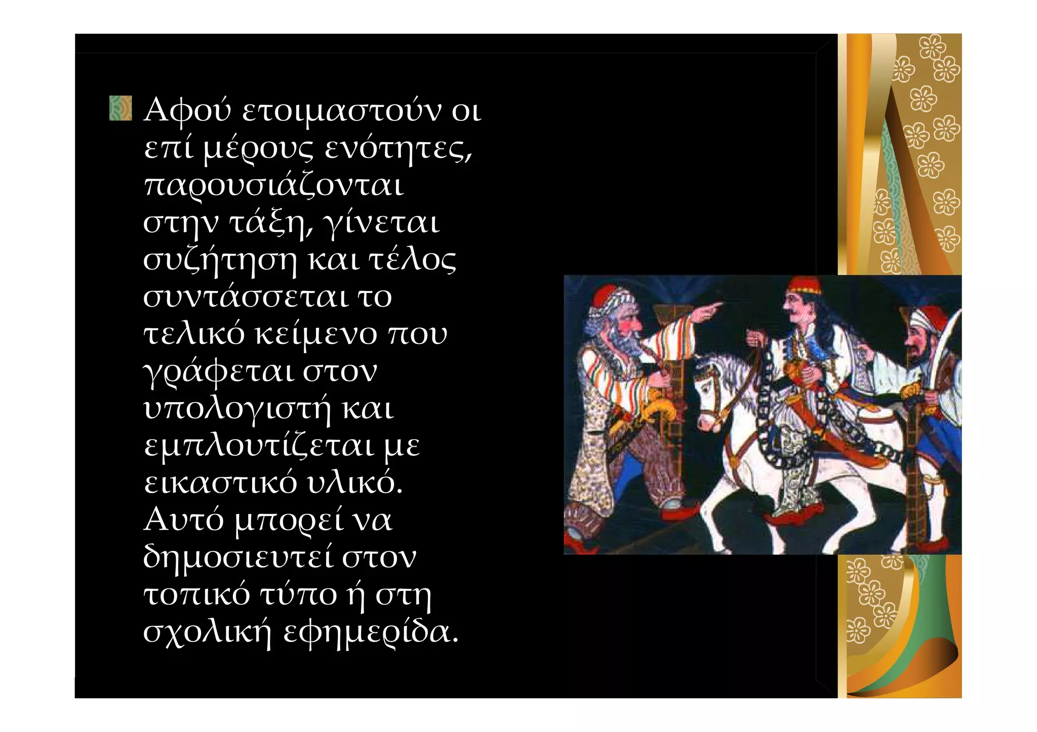 Αφού ετοιμαστούν οι
επί μέρους ενότητες,
παρουσιάζονται
στην τάξη, γίνεται
συζήτηση και τέλος
συντάσσεται το
τελικό κείμενο που
γράφεται στον
υπολογιστή και
εμπλουτίζεται με
εικαστικό υλικό.
Αυτό μπορεί να
δημοσιευτεί στον
τοπικό τύπο ή στη
σχολική εφημερίδα.
 