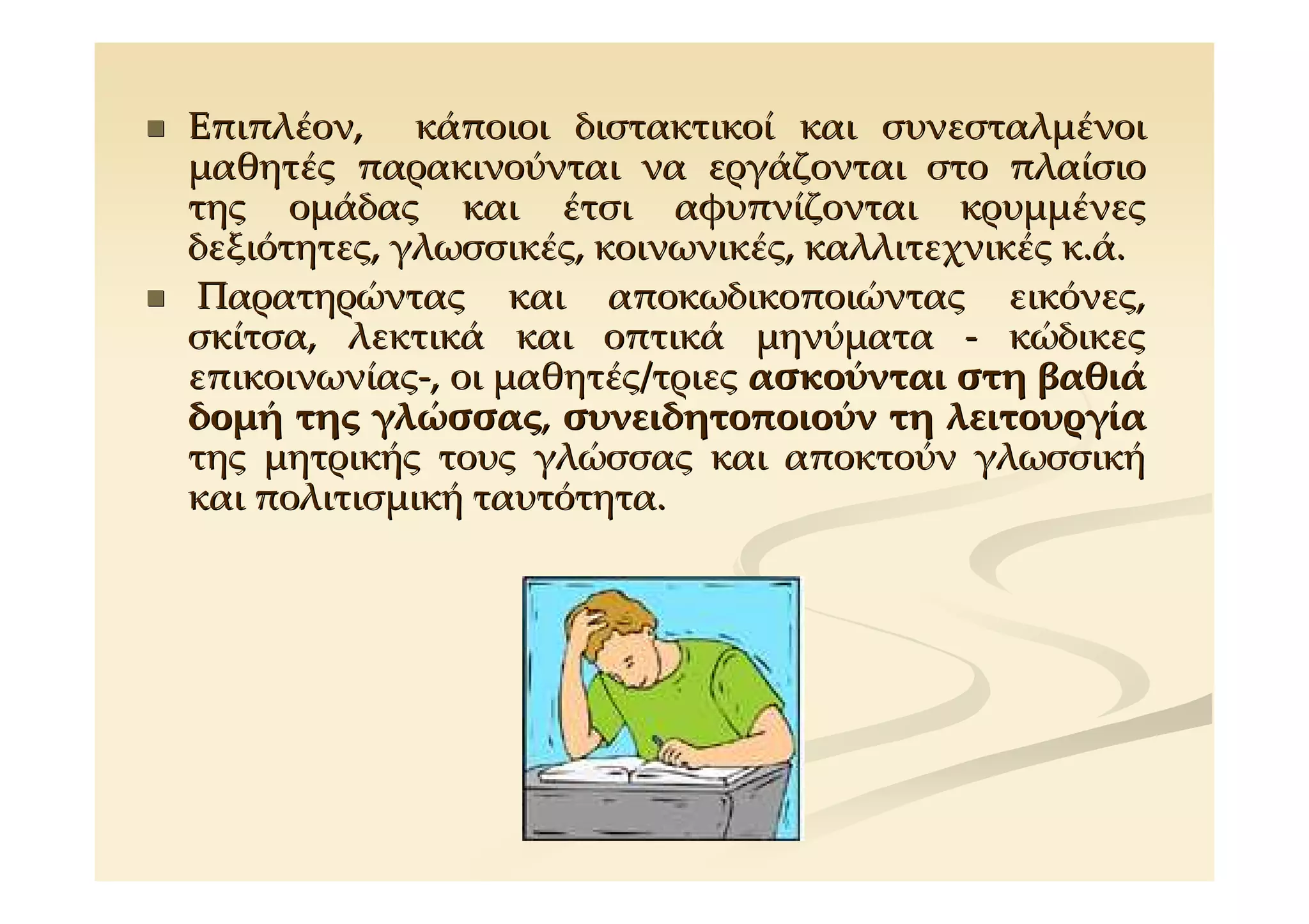 Επιπλέον, κάποιοι διστακτικοί και συνεσταλμένοι
μαθητές παρακινούνται να εργάζονται στο πλαίσιο
της ομάδας και έτσι αφυπνίζονται κρυμμένες
δεξιότητες, γλωσσικές, κοινωνικές, καλλιτεχνικές κ.ά.
 Παρατηρώντας και αποκωδικοποιώντας εικόνες,
σκίτσα, λεκτικά και οπτικά μηνύματα - κώδικες
επικοινωνίας-, οι μαθητές/τριες ασκούνται στη βαθιά
δομή της γλώσσας, συνειδητοποιούν τη λειτουργία
της μητρικής τους γλώσσας και αποκτούν γλωσσική
και πολιτισμική ταυτότητα.
 