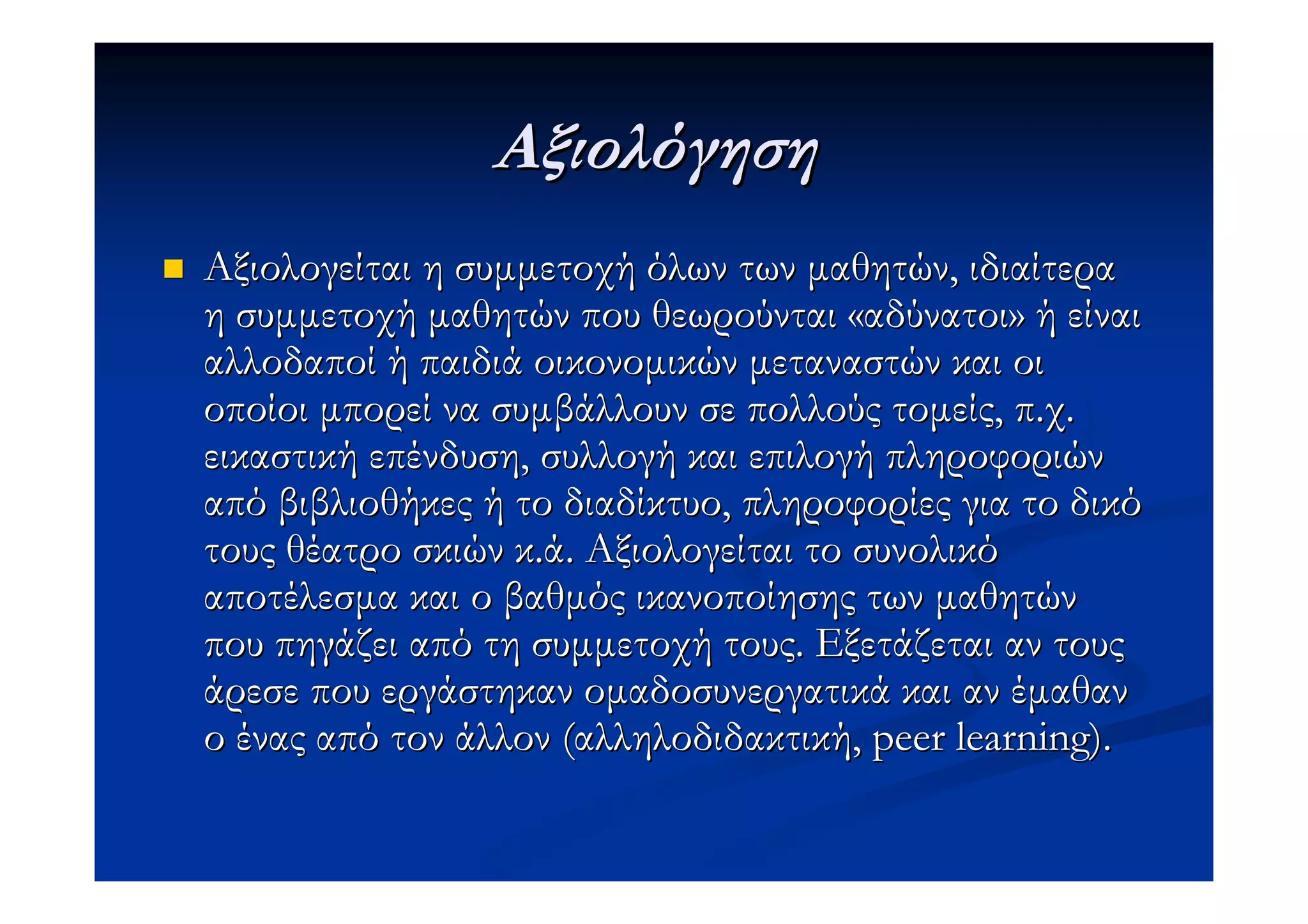 Αξιολόγηση
Αξιολογείται η συµµετοχή όλων των µαθητών, ιδιαίτερα
η συµµετοχή µαθητών που θεωρούνται «αδύνατοι» ή είναι
αλλοδαποί ή παιδιά οικονοµικών µεταναστών και οι
οποίοι µπορεί να συµβάλλουν σε πολλούς τοµείς, π.χ.
εικαστική επένδυση, συλλογή και επιλογή πληροφοριών
από βιβλιοθήκες ή το διαδίκτυο, πληροφορίες για το δικό
τους θέατρο σκιών κ.ά. Αξιολογείται το συνολικό
αποτέλεσµα και ο βαθµός ικανοποίησης των µαθητών
που πηγάζει από τη συµµετοχή τους. Εξετάζεται αν τους
άρεσε που εργάστηκαν οµαδοσυνεργατικά και αν έµαθαν
ο ένας από τον άλλον (αλληλοδιδακτική, peer learning).
 