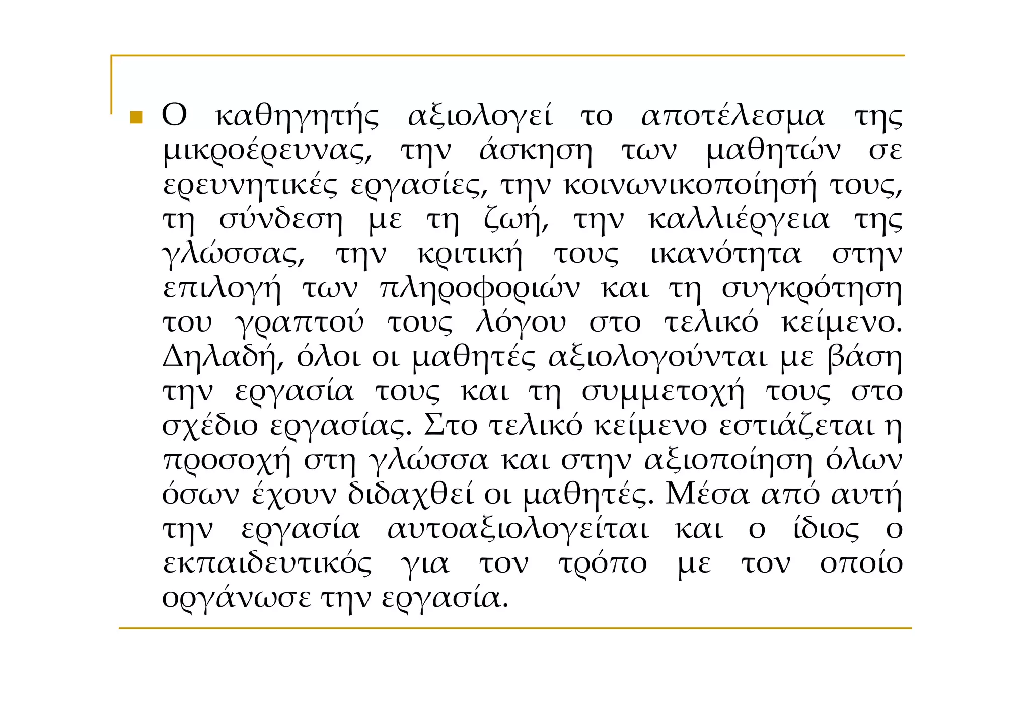 Ο καθηγητής αξιολογεί το αποτέλεσμα της
μικροέρευνας, την άσκηση των μαθητών σε
ερευνητικές εργασίες, την κοινωνικοποίησή τους,
τη σύνδεση με τη ζωή, την καλλιέργεια της
γλώσσας, την κριτική τους ικανότητα στην
επιλογή των πληροφοριών και τη συγκρότηση
του γραπτού τους λόγου στο τελικό κείμενο.
Δηλαδή, όλοι οι μαθητές αξιολογούνται με βάση
την εργασία τους και τη συμμετοχή τους στο
σχέδιο εργασίας. Στο τελικό κείμενο εστιάζεται η
προσοχή στη γλώσσα και στην αξιοποίηση όλων
όσων έχουν διδαχθεί οι μαθητές. Μέσα από αυτή
την εργασία αυτοαξιολογείται και ο ίδιος ο
εκπαιδευτικός για τον τρόπο με τον οποίο
οργάνωσε την εργασία.
 