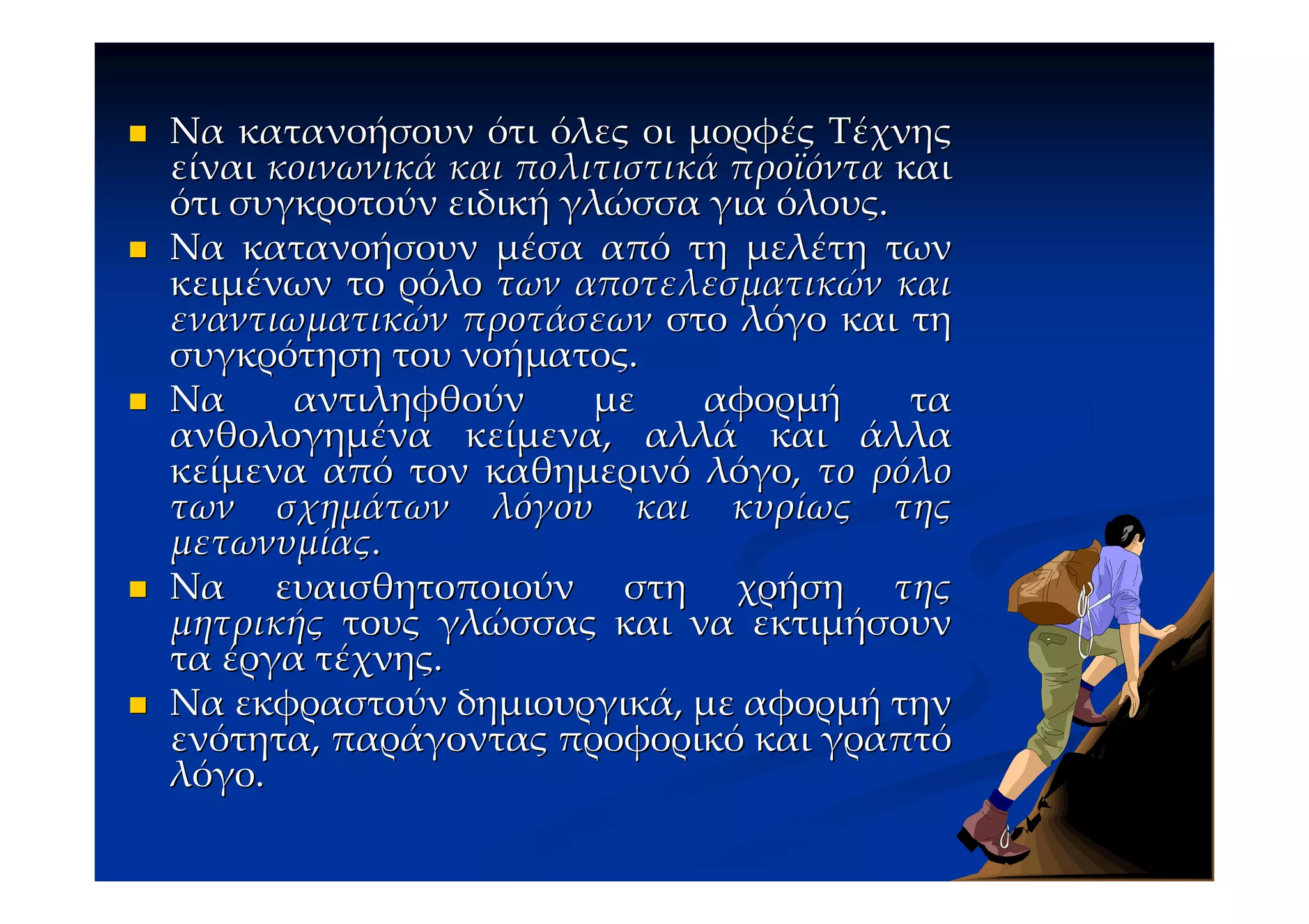 Να κατανοήσουν ότι όλες οι μορφές Τέχνης
είναι κοινωνικά και πολιτιστικά προϊόντα και
ότι συγκροτούν ειδική γλώσσα για όλους.
Να κατανοήσουν μέσα από τη μελέτη των
κειμένων το ρόλο των αποτελεσματικών και
εναντιωματικών προτάσεων στο λόγο και τη
συγκρότηση του νοήματος.
Να     αντιληφθούν      με    αφορμή      τα
ανθολογημένα κείμενα, αλλά και άλλα
κείμενα από τον καθημερινό λόγο, το ρόλο
των σχημάτων λόγου και κυρίως της
μετωνυμίας.
Να ευαισθητοποιούν στη χρήση της
μητρικής τους γλώσσας και να εκτιμήσουν
τα έργα τέχνης.
Να εκφραστούν δημιουργικά, με αφορμή την
ενότητα, παράγοντας προφορικό και γραπτό
λόγο.
 