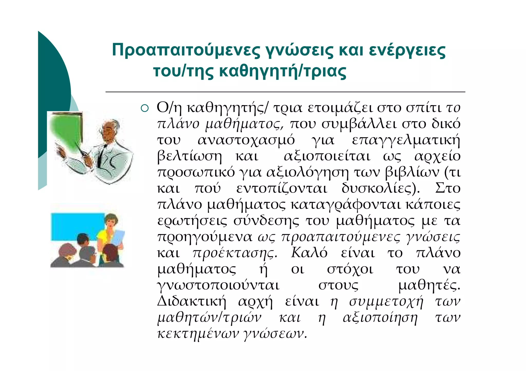 Προαπαιτούµενες γνώσεις και ενέργειες
    του/της καθηγητή/τριας

     Ο/η καθηγητής/ τρια ετοιμάζει στο σπίτι το
     πλάνο μαθήματος, που συμβάλλει στο δικό
     του αναστοχασμό για επαγγελματική
     βελτίωση και    αξιοποιείται ως αρχείο
     προσωπικό για αξιολόγηση των βιβλίων (τι
     και πού εντοπίζονται δυσκολίες). Στο
     πλάνο μαθήματος καταγράφονται κάποιες
     ερωτήσεις σύνδεσης του μαθήματος με τα
     προηγούμενα ως προαπαιτούμενες γνώσεις
     και προέκτασης. Καλό είναι το πλάνο
     μαθήματος    ή    οι   στόχοι   του    να
     γνωστοποιούνται       στους      μαθητές.
     Διδακτική αρχή είναι η συμμετοχή των
     μαθητών/τριών και η αξιοποίηση των
     κεκτημένων γνώσεων.
 