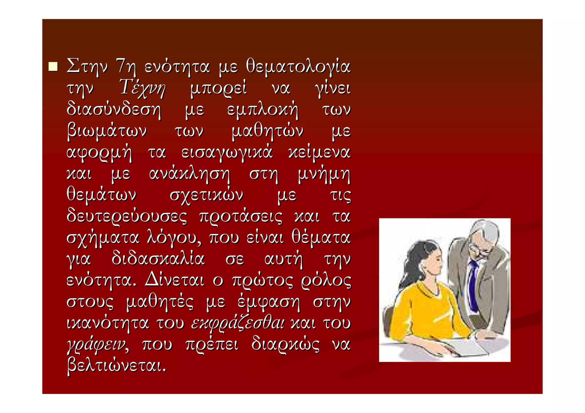 Στην 7η ενότητα µε θεµατολογία
την Τέχνη µπορεί να γίνει
διασύνδεση µε εµπλοκή των
βιωµάτων των µαθητών µε
αφορµή τα εισαγωγικά κείµενα
και µε ανάκληση στη µνήµη
θεµάτων σχετικών µε τις
δευτερεύουσες προτάσεις και τα
σχήµατα λόγου, που είναι θέµατα
για διδασκαλία σε αυτή την
ενότητα. ∆ίνεται ο πρώτος ρόλος
στους µαθητές µε έµφαση στην
ικανότητα του εκφράζεσθαι και του
γράφειν, που πρέπει διαρκώς να
βελτιώνεται.
 