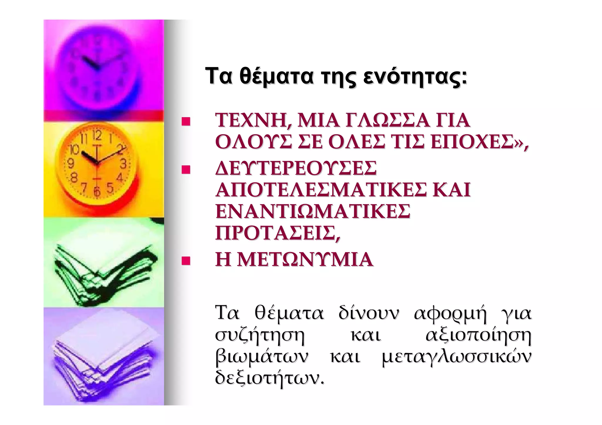 Τα θέµατα της ενότητας:
ΤΕΧΝΗ, ΜΙΑ ΓΛΩΣΣΑ ΓΙΑ
ΟΛΟΥΣ ΣΕ ΟΛΕΣ ΤΙΣ ΕΠΟΧΕΣ»,
ΔΕΥΤΕΡΕΟΥΣΕΣ
ΑΠΟΤΕΛΕΣΜΑΤΙΚΕΣ ΚΑΙ
ΕΝΑΝΤΙΩΜΑΤΙΚΕΣ
ΠΡΟΤΑΣΕΙΣ,
Η ΜΕΤΩΝΥΜΙΑ

Τα θέματα δίνουν αφορμή για
συζήτηση    και   αξιοποίηση
βιωμάτων και μεταγλωσσικών
δεξιοτήτων.
 