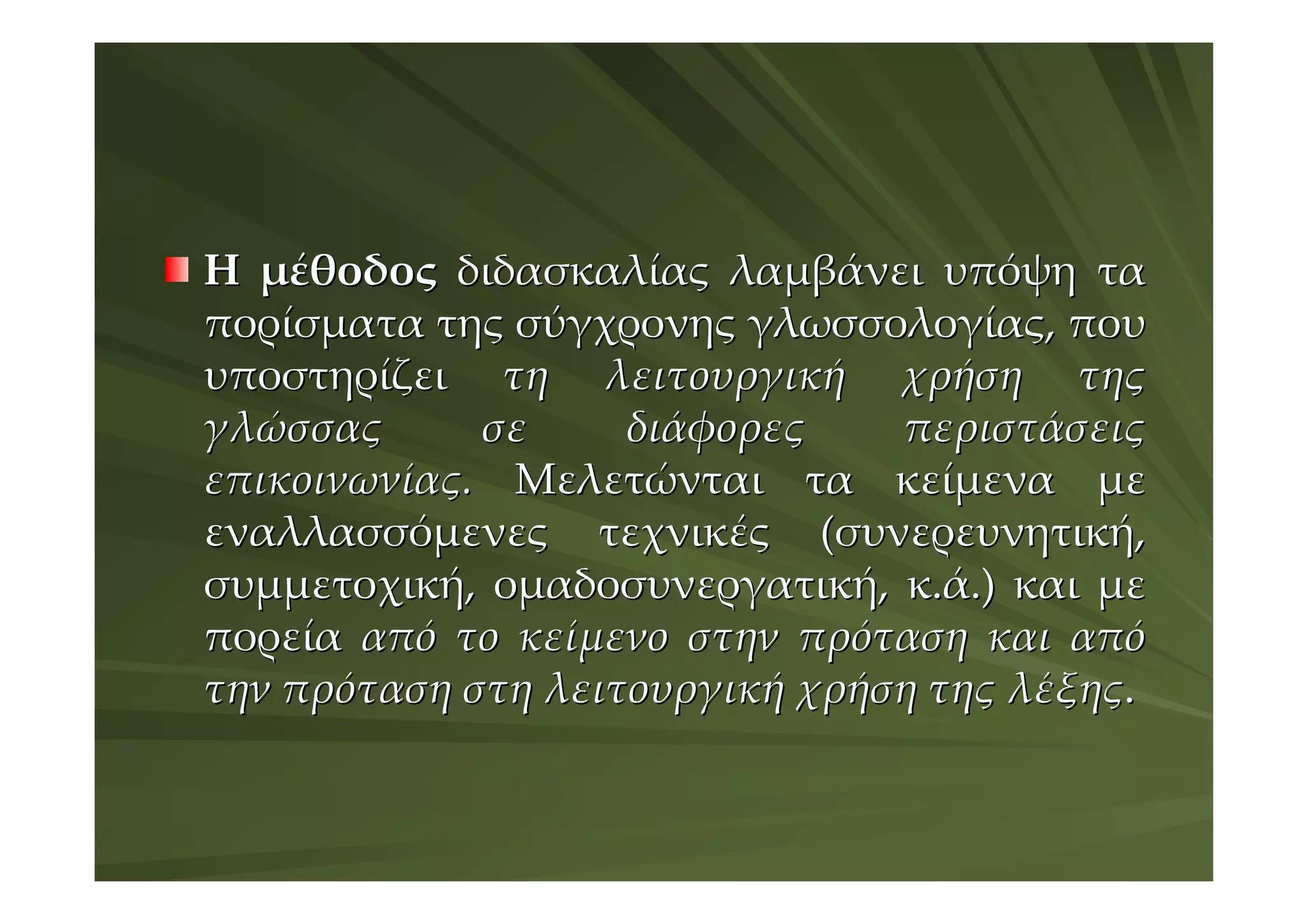 Η μέθοδος διδασκαλίας λαμβάνει υπόψη τα
πορίσματα της σύγχρονης γλωσσολογίας, που
υποστηρίζει τη λειτουργική χρήση της
γλώσσας      σε     διάφορες    περιστάσεις
επικοινωνίας. Μελετώνται τα κείμενα με
εναλλασσόμενες τεχνικές (συνερευνητική,
συμμετοχική, ομαδοσυνεργατική, κ.ά.) και με
πορεία από το κείμενο στην πρόταση και από
την πρόταση στη λειτουργική χρήση της λέξης.
 