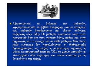 Αξιο οιούνται     τα    βιώµατα     των     µαθητών,
χρησιµο οιούνται τα βιβλία αναφοράς, ενώ οι ασκήσεις
των µαθητών διορθώνονται και γίνεται ανώνυµη
συζήτηση στην τάξη. Οι µαθητές ασκούνται τόσο στον
 ροφορικό όσο και στον γρα τό λόγο, καθώς και στην
οργάνωση και τη συνοχή του σε κάθε µάθηµα. Στο τέλος
κάθε ενότητας δεν αραλεί ονται οι διαθεµατικές
δραστηριότητες ως µικρές ή µεγαλύτερες εργασίες ή
µόνον ως ροφορική άσκηση. Όλο το χρόνο µ ορούν να
υλο οιηθούν δύο ευρύτερες και άντα ανάλογα µε τη
δυνατότητα της τάξης.
 
