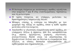 Η δεύτερη πτέρυγα με αντίστοιχες ομάδες εργάζεται
στα κείμενα 7 και 8 στις εναντιωματικές προτάσεις
και τη μετωνυμία.
Η τρίτη πτέρυγα, αν υπάρχει, μελετάει τις
δραστηριότητες παραγωγής λόγου.
Μπορεί, επίσης, η ενότητα να διδαχθεί με τον
χωρισμό της τάξης σε ομάδες, όπου η κάθε ομάδα
μελετάει από ένα κείμενο.
Ακολουθεί η γλωσσική εξομάλυνση κατά ομάδες, αν
υπάρχουν λέξεις ή φράσεις που δεν κατανοούνται
(π.χ. άφατο, ορχούμενος, χορηγός, σκωπτικός,
ανατρεπτικός). Καλό είναι να αξιοποιείται το
Ερμηνευτικό Λεξικό και να δίνεται η ετυμολογία των
λέξεων, οι οποίες δύσκολα κατανοούνται σε
ορθογραφία και σημασιολογία.
 