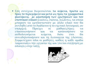 • Στη συνέχεια διερευνώνται τα κείμενα, πρώτα ως
  προς το περιεχόμενο και μετά ως προς τα γραμματικά
  φαινόμενα, με αξιοποίηση των ερωτήσεων και του
  εποπτικού υλικού (εικόνες, σκίτσα, λεζάντες, τα οποία
  μπορούν να εμπλουτιστούν με άλλο υλικό που θα
  αντληθεί από το διαδίκτυο ή το σχετικό λογισμικό, αν
  υπάρχει).    Προέχει      οι    μαθητές/τριες      να
  επικοινωνήσουν      και    να    κατανοήσουν       τα
  ανθολογούμενα       κείμενα,     διότι    έτσι    θα
  συνειδητοποιήσουν και τη λειτουργία της γλώσσας.
  Συμμετέχουν όλοι οι μαθητές, καθώς η κάθε ομάδα
  παρουσιάζει την εργασία της και γίνεται συζήτηση με
  όλους/ες στην τάξη.
 