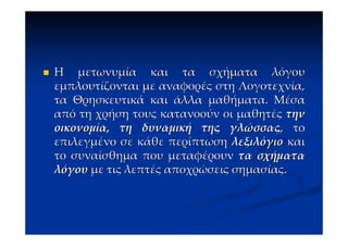 Η μετωνυμία και τα σχήματα λόγου
εμπλουτίζονται με αναφορές στη Λογοτεχνία,
τα Θρησκευτικά και άλλα μαθήματα. Μέσα
από τη χρήση τους κατανοούν οι μαθητές την
οικονομία, τη δυναμική της γλώσσας, το
επιλεγμένο σε κάθε περίπτωση λεξιλόγιο και
το συναίσθημα που μεταφέρουν τα σχήματα
λόγου με τις λεπτές αποχρώσεις σημασίας.
 