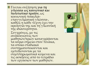 Γίνεται συζήτηση για τη
γλώσσα ως κοινωνικό και
πολιτιστικό προϊόν, ως
κοινωνική ποικιλία-
επαγγελματική γλώσσα-,
καθώς η κάθε τέχνη έχει την
ορολογία της και τη γλωσσική
της ιδιαιτερότητα.
Συγχρόνως, με τις
ανακοινώσεις των
μαθητών/τριών καταγράφονται
τα κύρια σημεία στον πίνακα,
τα οποία σταδιακά
συστηματοποιούνται και
εμπεδώνονται με τα
συμπληρωματικά κείμενα και
τις ασκήσεις από το τετράδιο
των εργασιών των μαθητών.
 