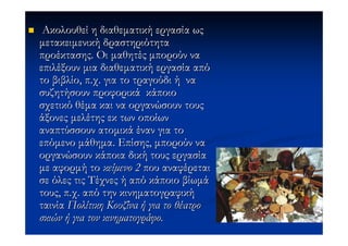 Ακολουθεί η διαθεµατική εργασία ως
µετακειµενική δραστηριότητα
προέκτασης. Οι µαθητές µπορούν να
επιλέξουν µια διαθεµατική εργασία από
το βιβλίο, π.χ. για το τραγούδι ή να
συζητήσουν προφορικά κάποιο
σχετικό θέµα και να οργανώσουν τους
άξονες µελέτης εκ των οποίων
αναπτύσσουν ατοµικά έναν για το
επόµενο µάθηµα. Επίσης, µπορούν να
οργανώσουν κάποια δική τους εργασία
µε αφορµή το κείµενο 2 που αναφέρεται
σε όλες τις Τέχνες ή από κάποιο βίωµά
τους, π.χ. από την κινηµατογραφική
ταινία Πολίτικη Κουζίνα ή για το θέατρο
σκιών ή για τον κινηµατογράφο.
 
